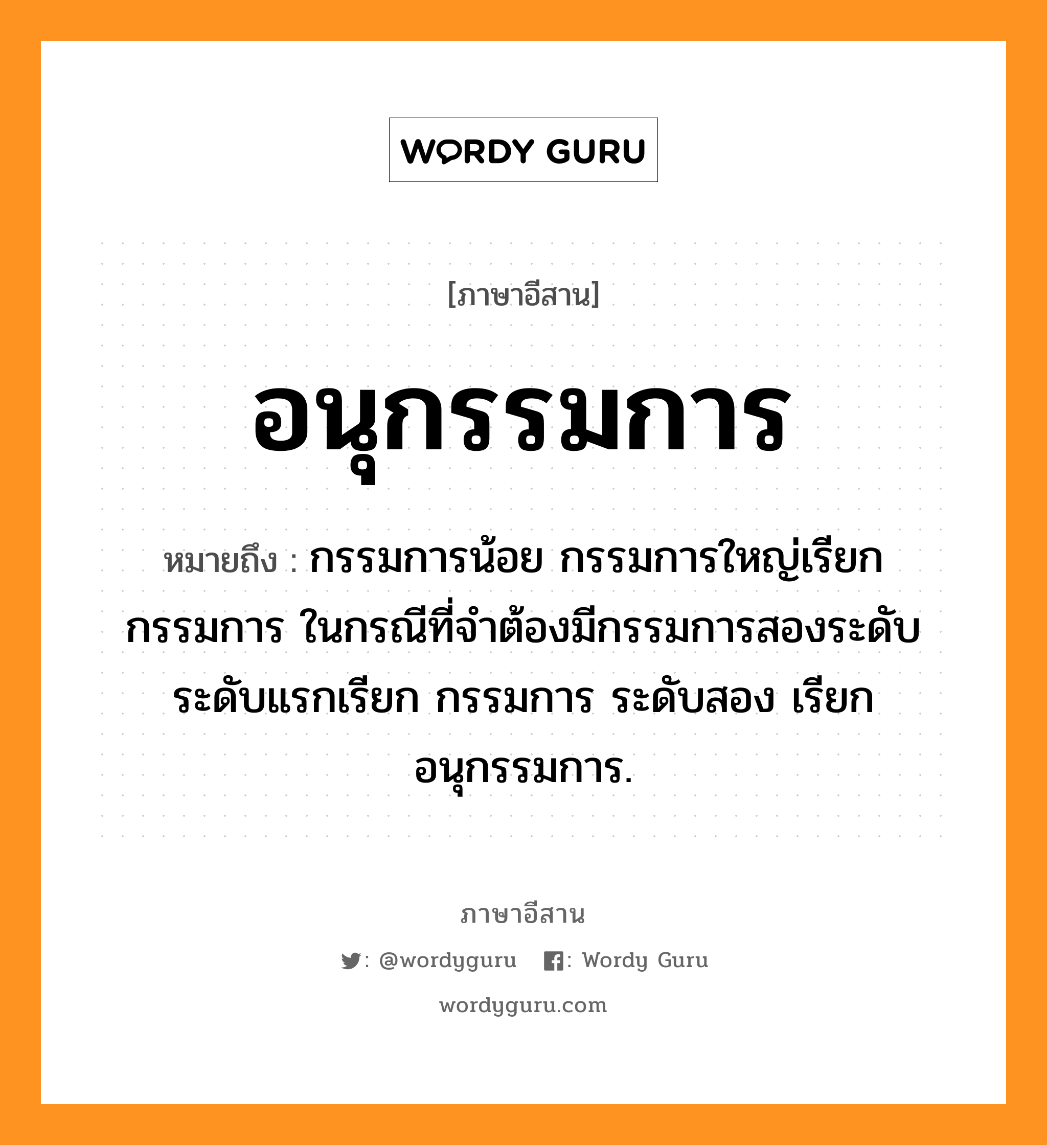 อนุกรรมการ หมายถึงอะไร, ภาษาอีสาน อนุกรรมการ หมายถึง กรรมการน้อย กรรมการใหญ่เรียกกรรมการ ในกรณีที่จำต้องมีกรรมการสองระดับ ระดับแรกเรียก กรรมการ ระดับสอง เรียก อนุกรรมการ. หมวด อะ - นุ - กำ - มะ - กาน