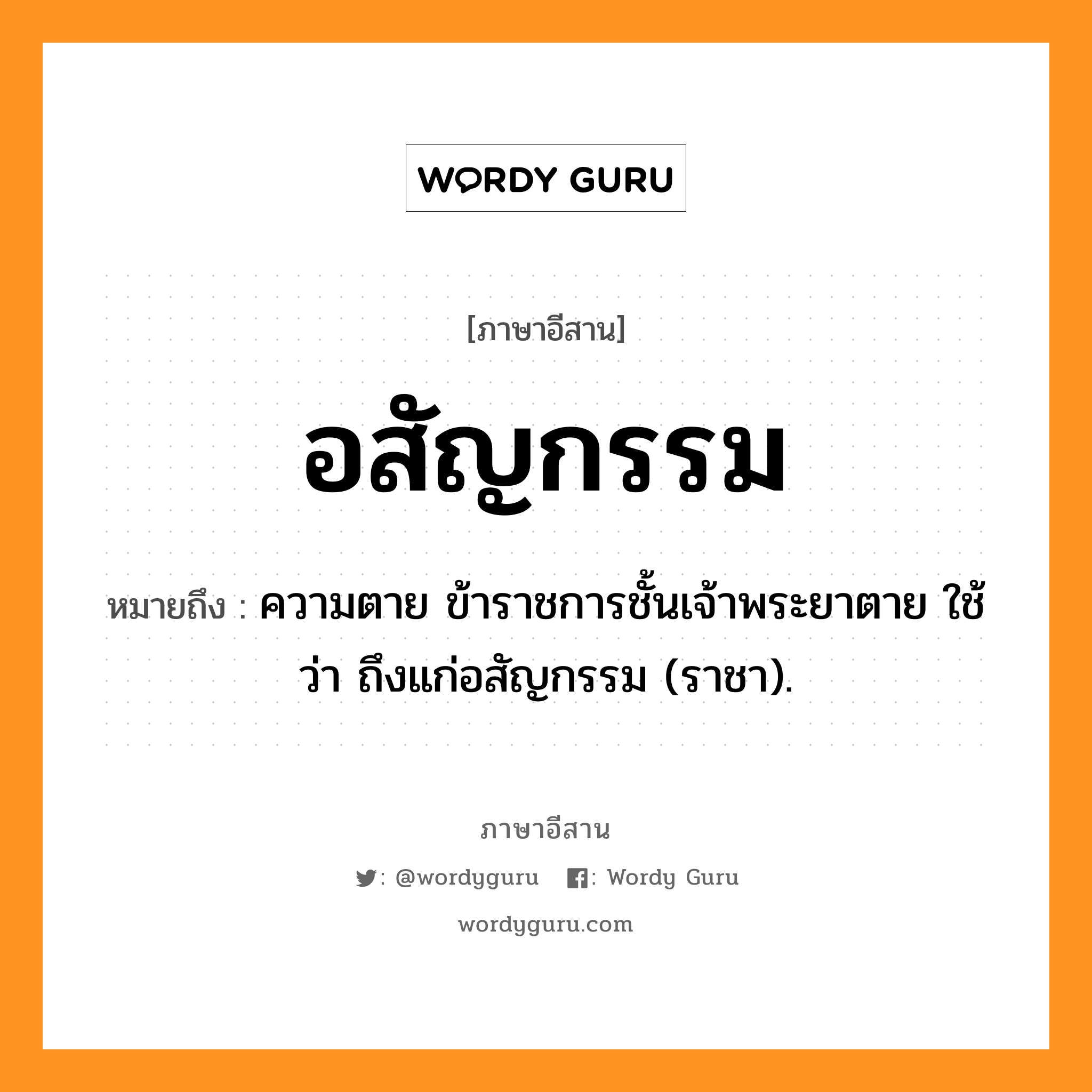 อสัญกรรม หมายถึงอะไร, ภาษาอีสาน อสัญกรรม หมายถึง ความตาย ข้าราชการชั้นเจ้าพระยาตาย ใช้ว่า ถึงแก่อสัญกรรม (ราชา). หมวด อะ - สัน - ยะ - กไ