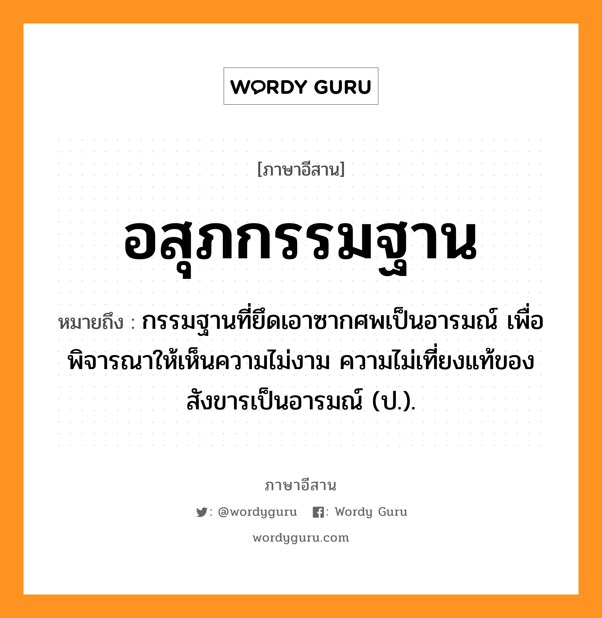 อสุภกรรมฐาน หมายถึงอะไร, ภาษาอีสาน อสุภกรรมฐาน หมายถึง กรรมฐานที่ยึดเอาซากศพเป็นอารมณ์ เพื่อพิจารณาให้เห็นความไม่งาม ความไม่เที่ยงแท้ของสังขารเป็นอารมณ์ (ป.). หมวด อะ - สุ - พะ - กำ - มะ - ถาน