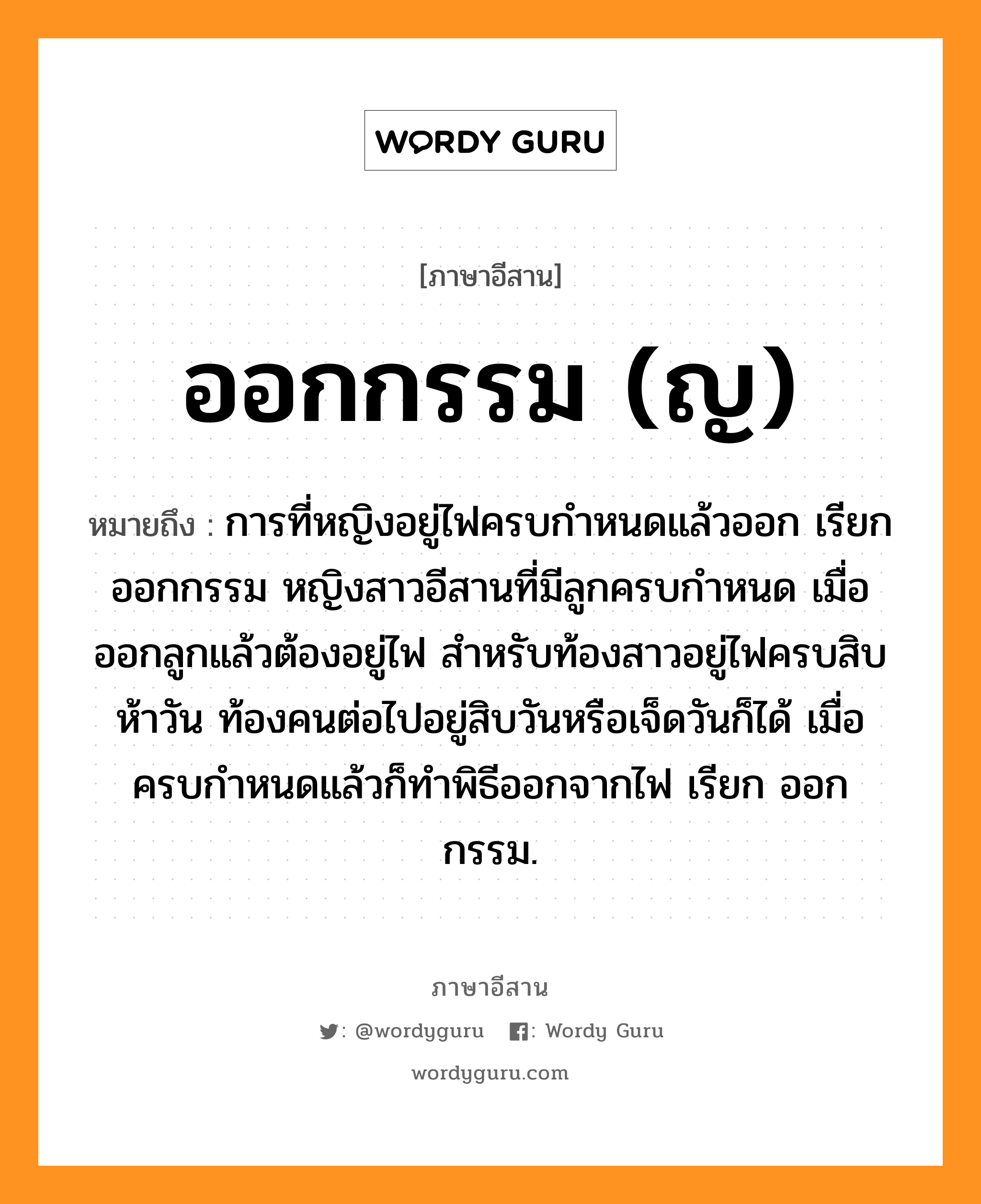 ออกกรรม (ญ) หมายถึงอะไร, ภาษาอีสาน ออกกรรม (ญ) หมายถึง การที่หญิงอยู่ไฟครบกำหนดแล้วออก เรียก ออกกรรม หญิงสาวอีสานที่มีลูกครบกำหนด เมื่อออกลูกแล้วต้องอยู่ไฟ สำหรับท้องสาวอยู่ไฟครบสิบห้าวัน ท้องคนต่อไปอยู่สิบวันหรือเจ็ดวันก็ได้ เมื่อครบกำหนดแล้วก็ทำพิธีออกจากไฟ เรียก ออกกรรม. หมวด ออก - กำ