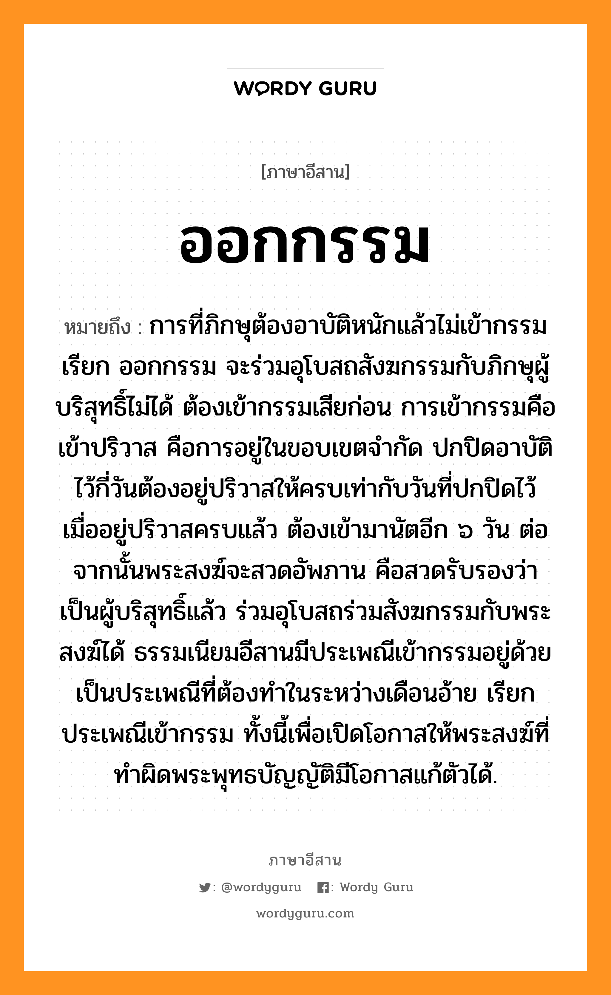 ออกกรรม หมายถึงอะไร, ภาษาอีสาน ออกกรรม หมายถึง การที่ภิกษุต้องอาบัติหนักแล้วไม่เข้ากรรม เรียก ออกกรรม จะร่วมอุโบสถสังฆกรรมกับภิกษุผู้บริสุทธิ์ไม่ได้ ต้องเข้ากรรมเสียก่อน การเข้ากรรมคือ เข้าปริวาส คือการอยู่ในขอบเขตจำกัด ปกปิดอาบัติไว้กี่วันต้องอยู่ปริวาสให้ครบเท่ากับวันที่ปกปิดไว้ เมื่ออยู่ปริวาสครบแล้ว ต้องเข้ามานัตอีก ๖ วัน ต่อจากนั้นพระสงฆ์จะสวดอัพภาน คือสวดรับรองว่าเป็นผู้บริสุทธิ์แล้ว ร่วมอุโบสถร่วมสังฆกรรมกับพระสงฆ์ได้ ธรรมเนียมอีสานมีประเพณีเข้ากรรมอยู่ด้วย เป็นประเพณีที่ต้องทำในระหว่างเดือนอ้าย เรียก ประเพณีเข้ากรรม ทั้งนี้เพื่อเปิดโอกาสให้พระสงฆ์ที่ทำผิดพระพุทธบัญญัติมีโอกาสแก้ตัวได้. หมวด ออก - กำ