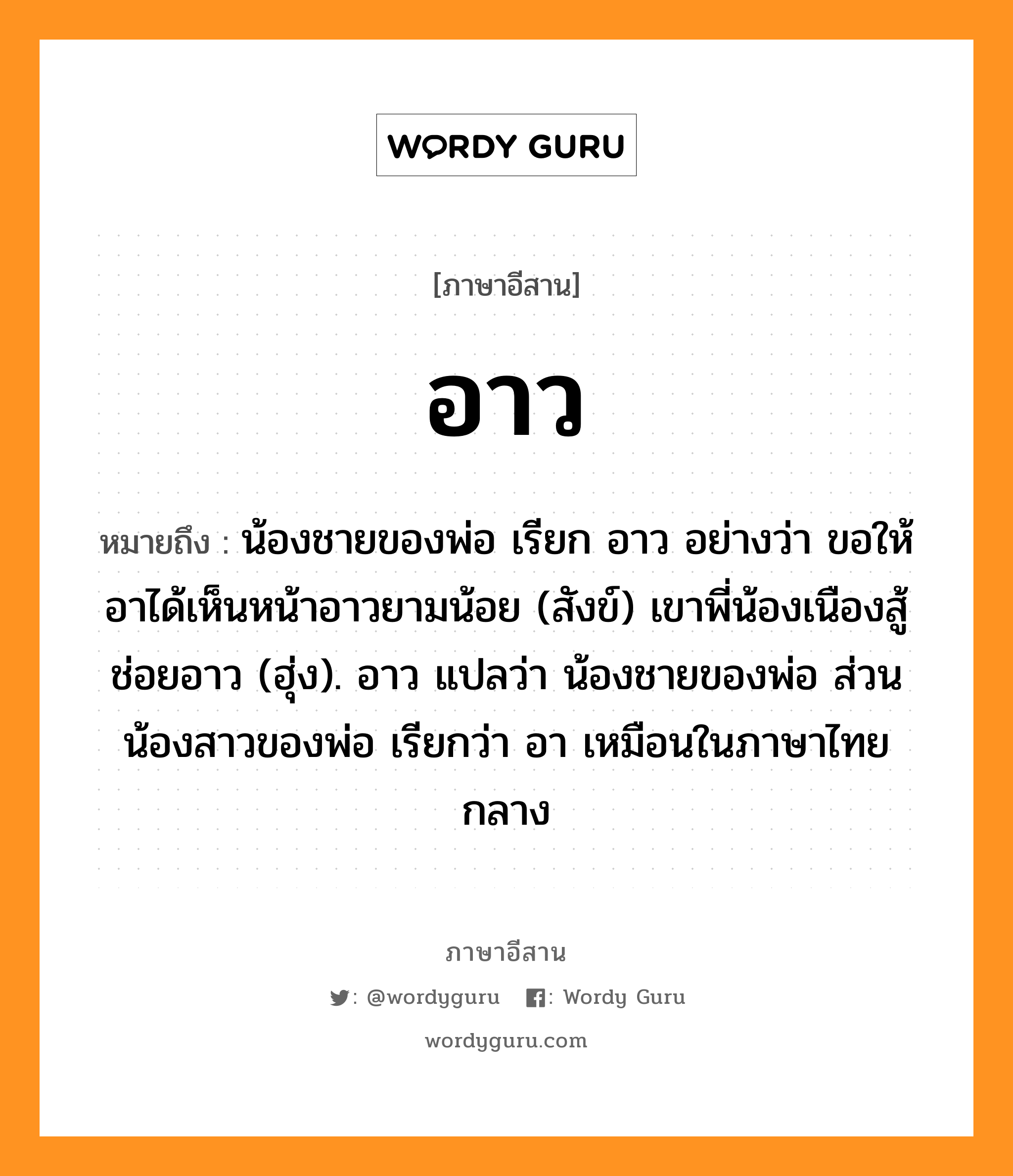 อาว หมายถึงอะไร, ภาษาอีสาน อาว หมายถึง น้องชายของพ่อ เรียก อาว อย่างว่า ขอให้อาได้เห็นหน้าอาวยามน้อย (สังข์) เขาพี่น้องเนืองสู้ช่อยอาว (ฮุ่ง). อาว แปลว่า น้องชายของพ่อ ส่วนน้องสาวของพ่อ เรียกว่า อา เหมือนในภาษาไทยกลาง หมวด อาว