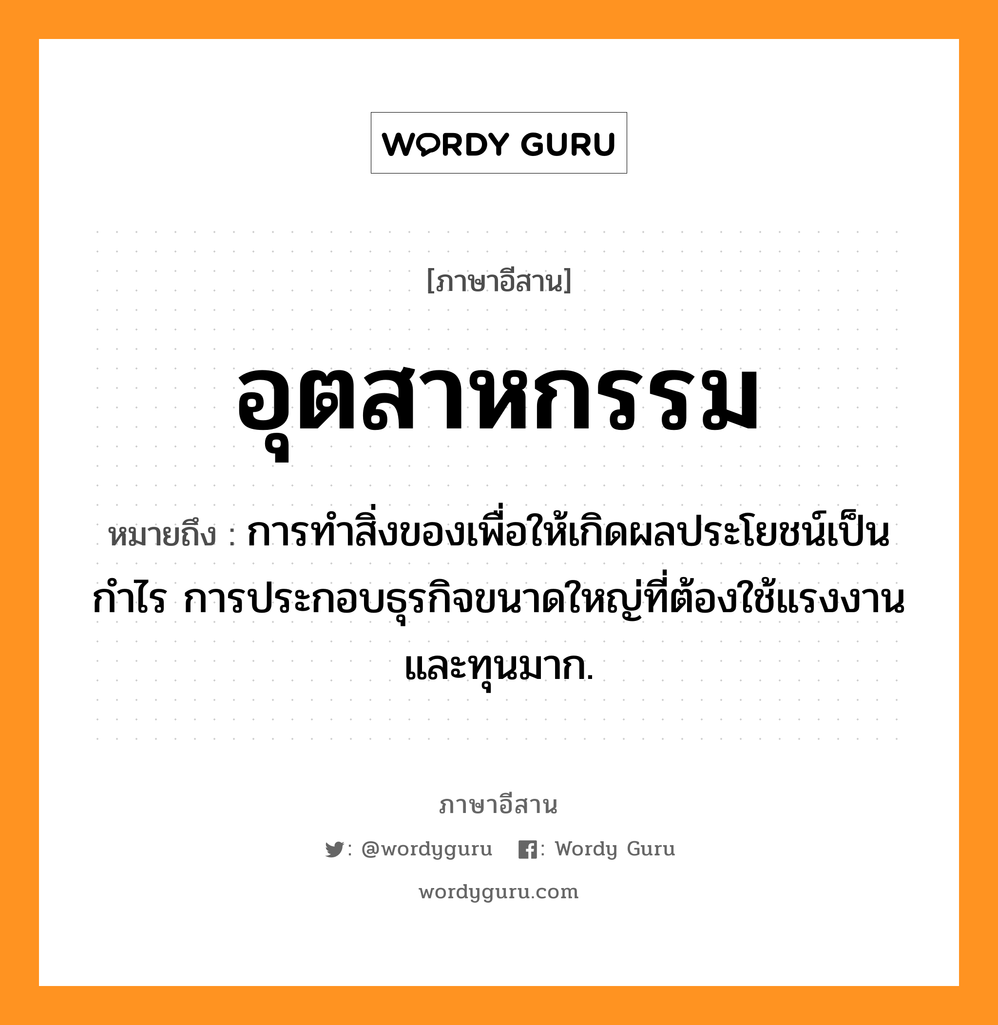 อุตสาหกรรม หมายถึงอะไร, ภาษาอีสาน อุตสาหกรรม หมายถึง การทำสิ่งของเพื่อให้เกิดผลประโยชน์เป็นกำไร การประกอบธุรกิจขนาดใหญ่ที่ต้องใช้แรงงานและทุนมาก. หมวด อุด - สา - หะ - กำ