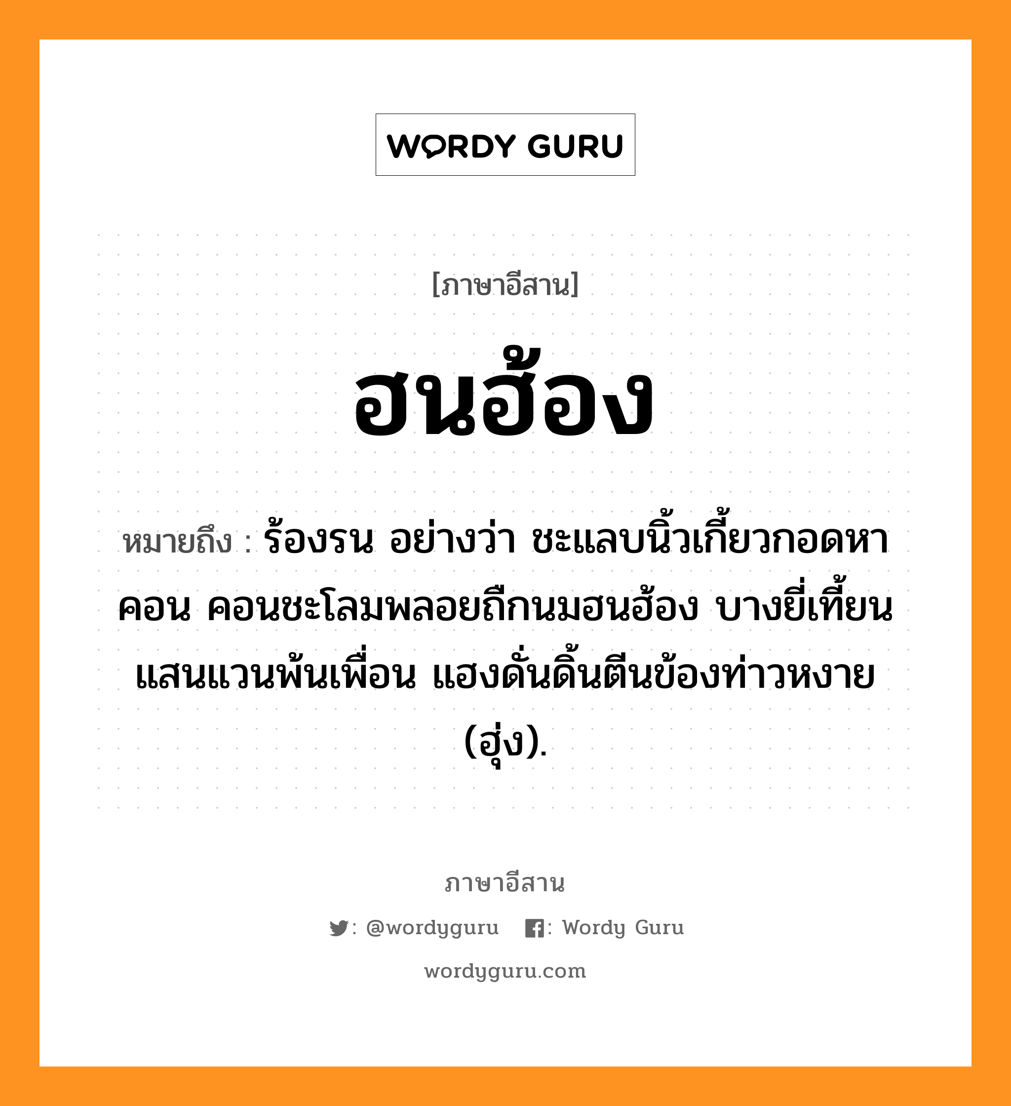 ฮนฮ้อง หมายถึงอะไร, ภาษาอีสาน ฮนฮ้อง หมายถึง ร้องรน อย่างว่า ชะแลบนิ้วเกี้ยวกอดหาคอน คอนชะโลมพลอยถืกนมฮนฮ้อง บางยี่เที้ยนแสนแวนพ้นเพื่อน แฮงดั่นดิ้นตีนข้องท่าวหงาย (ฮุ่ง). หมวด ฮนฮ้อง