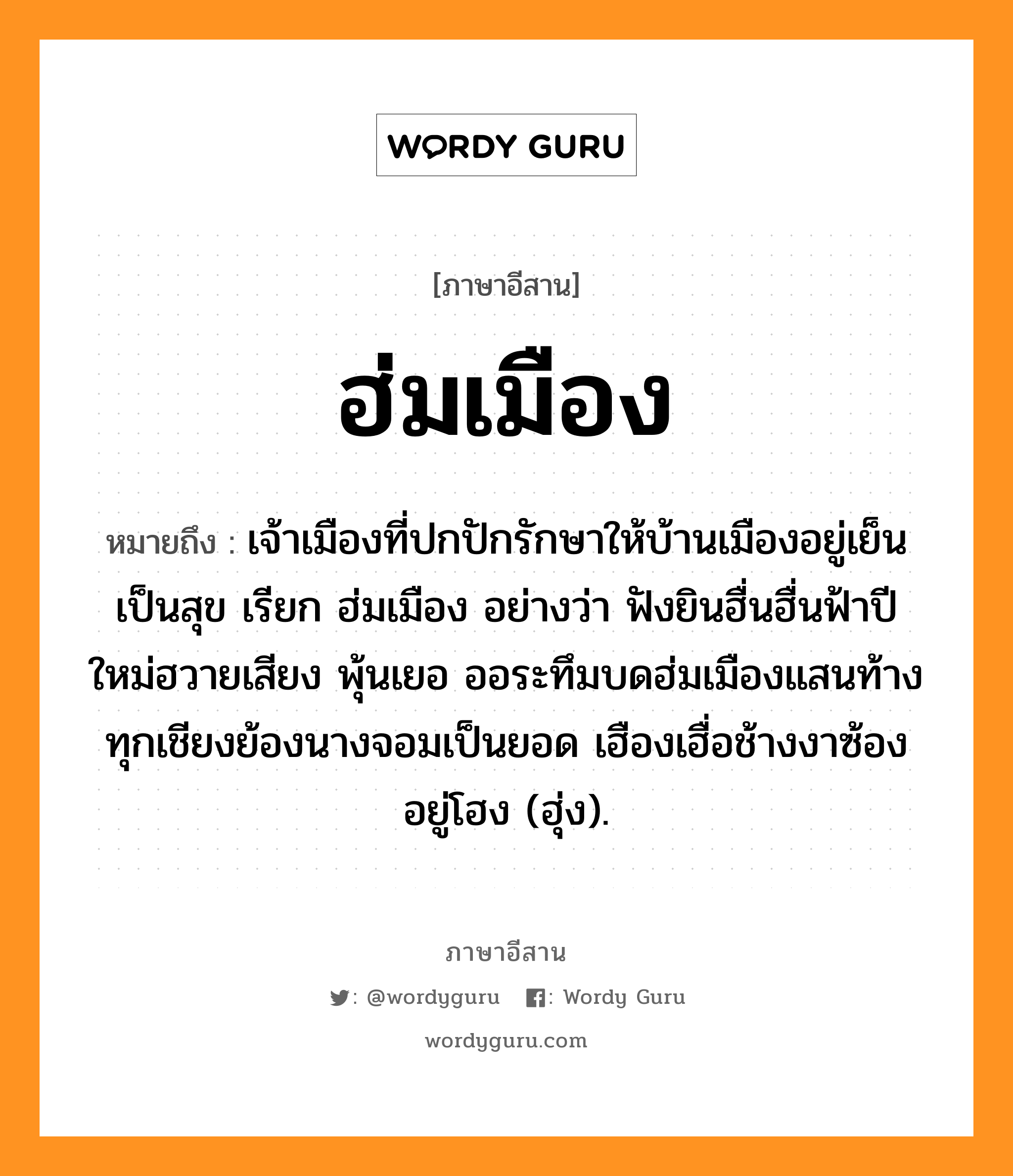 ฮ่มเมือง หมายถึงอะไร, ภาษาอีสาน ฮ่มเมือง หมายถึง เจ้าเมืองที่ปกปักรักษาให้บ้านเมืองอยู่เย็นเป็นสุข เรียก ฮ่มเมือง อย่างว่า ฟังยินฮื่นฮื่นฟ้าปีใหม่ฮวายเสียง พุ้นเยอ ออระทึมบดฮ่มเมืองแสนท้าง ทุกเชียงย้องนางจอมเป็นยอด เฮืองเฮื่อช้างงาซ้องอยู่โฮง (ฮุ่ง). หมวด ฮม - เมือง