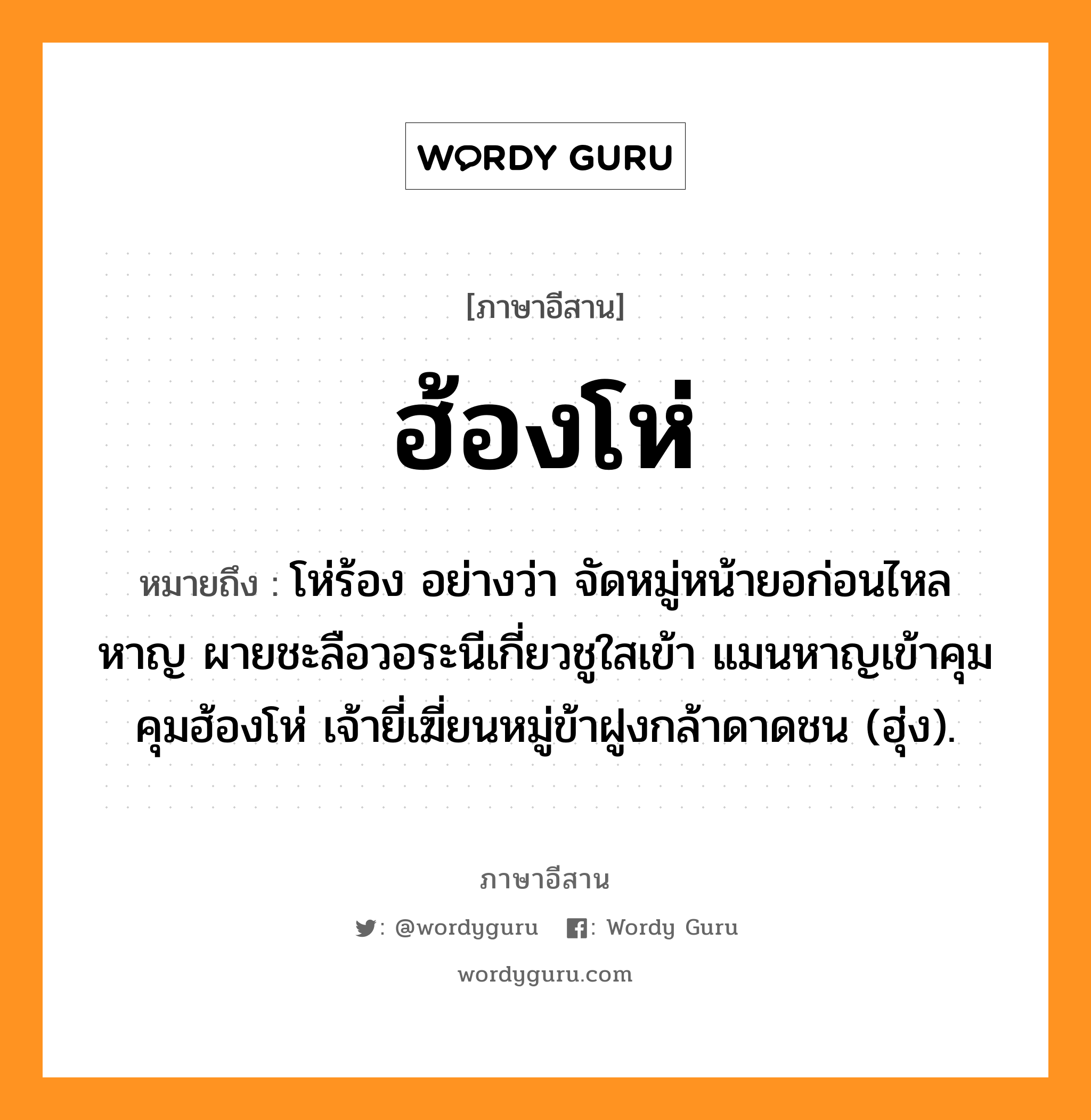 ฮ้องโห่ หมายถึงอะไร, ภาษาอีสาน ฮ้องโห่ หมายถึง โห่ร้อง อย่างว่า จัดหมู่หน้ายอก่อนไหลหาญ ผายชะลือวอระนีเกี่ยวชูใสเข้า แมนหาญเข้าคุมคุมฮ้องโห่ เจ้ายี่เฆี่ยนหมู่ข้าฝูงกล้าดาดชน (ฮุ่ง). หมวด ฮ้องโห่