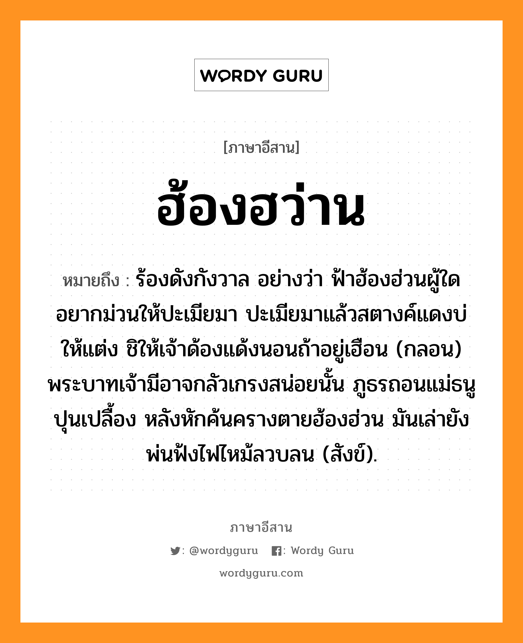 ฮ้องฮว่าน หมายถึงอะไร, ภาษาอีสาน ฮ้องฮว่าน หมายถึง ร้องดังกังวาล อย่างว่า ฟ้าฮ้องฮ่วนผู้ใดอยากม่วนให้ปะเมียมา ปะเมียมาแล้วสตางค์แดงบ่ให้แต่ง ชิให้เจ้าด้องแด้งนอนถ้าอยู่เฮือน (กลอน) พระบาทเจ้ามีอาจกลัวเกรงสน่อยนั้น ภูธรถอนแม่ธนูปุนเปลื้อง หลังหักค้นครางตายฮ้องฮ่วน มันเล่ายังพ่นฟ้งไฟไหม้ลวบลน (สังข์). หมวด ฮ้องฮว่าน