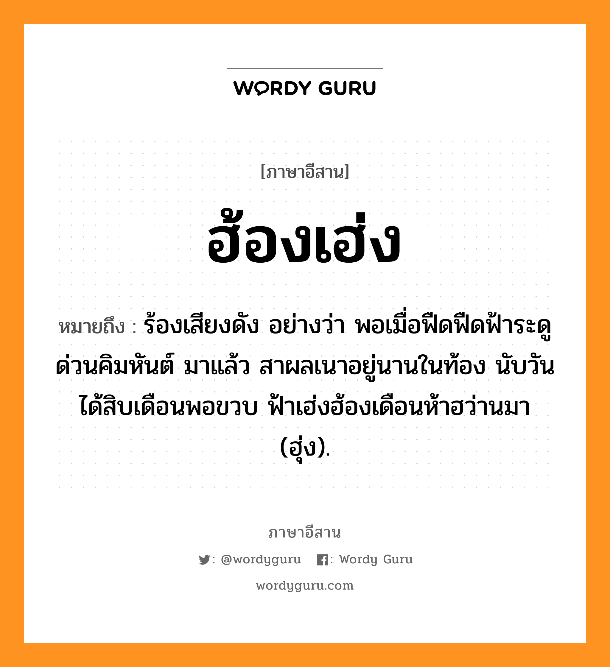 ฮ้องเฮ่ง หมายถึงอะไร, ภาษาอีสาน ฮ้องเฮ่ง หมายถึง ร้องเสียงดัง อย่างว่า พอเมื่อฟืดฟืดฟ้าระดูด่วนคิมหันต์ มาแล้ว สาผลเนาอยู่นานในท้อง นับวันได้สิบเดือนพอขวบ ฟ้าเฮ่งฮ้องเดือนห้าฮว่านมา (ฮุ่ง). หมวด ฮ้องเฮ่ง