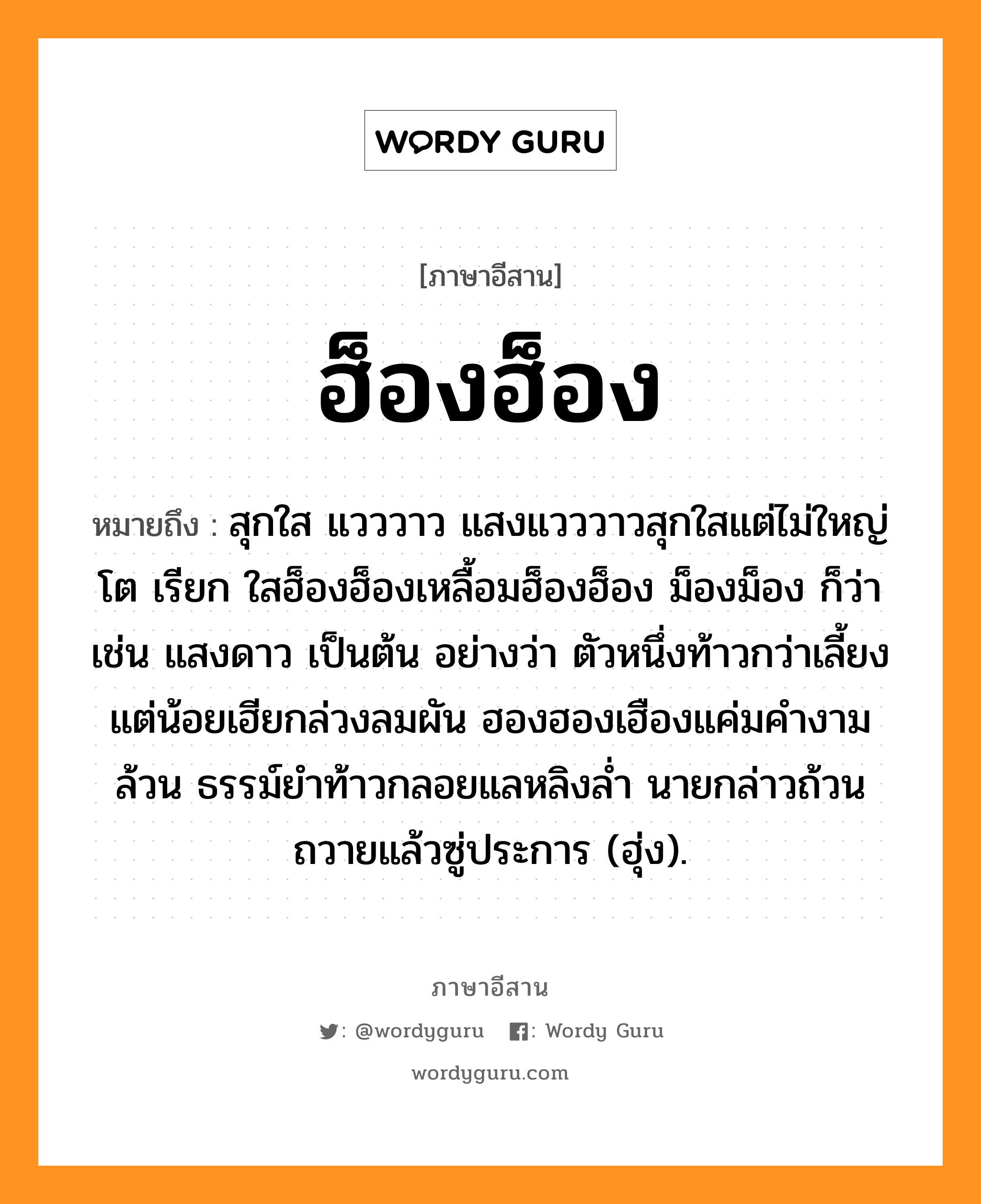 ฮ็องฮ็อง หมายถึงอะไร, ภาษาอีสาน ฮ็องฮ็อง หมายถึง สุกใส แวววาว แสงแวววาวสุกใสแต่ไม่ใหญ่โต เรียก ใสฮ็องฮ็องเหลื้อมฮ็องฮ็อง ม็องม็อง ก็ว่า เช่น แสงดาว เป็นต้น อย่างว่า ตัวหนึ่งท้าวกว่าเลี้ยงแต่น้อยเฮียกล่วงลมผัน ฮองฮองเฮืองแค่มคำงามล้วน ธรรม์ยำท้าวกลอยแลหลิงล่ำ นายกล่าวถ้วนถวายแล้วซู่ประการ (ฮุ่ง). หมวด ฮ็องฮ็อง