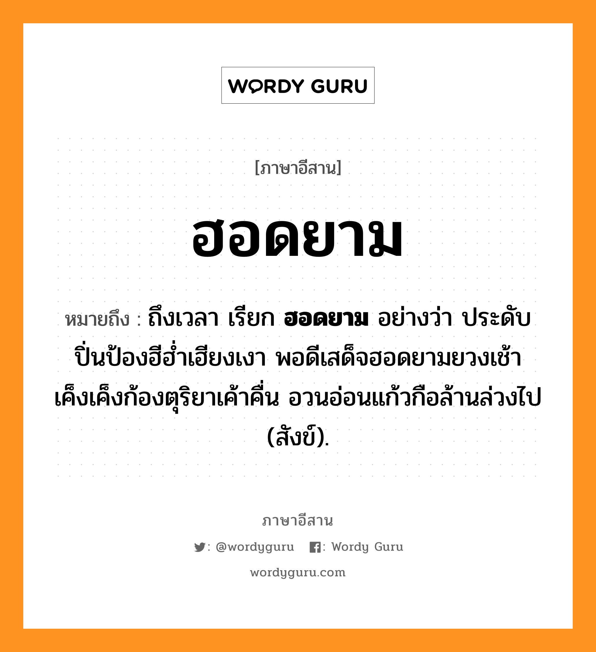 ฮอดยาม หมายถึงอะไร, ภาษาอีสาน ฮอดยาม หมายถึง ถึงเวลา เรียก &lt;b&gt;ฮอดยาม&lt;/b&gt; อย่างว่า ประดับปิ่นป้องฮีฮ่ำเฮียงเงา พอดีเสด็จฮอดยามยวงเช้า เค็งเค็งก้องตุริยาเค้าคื่น อวนอ่อนแก้วกือล้านล่วงไป (สังข์). หมวด ฮอด - ยาม