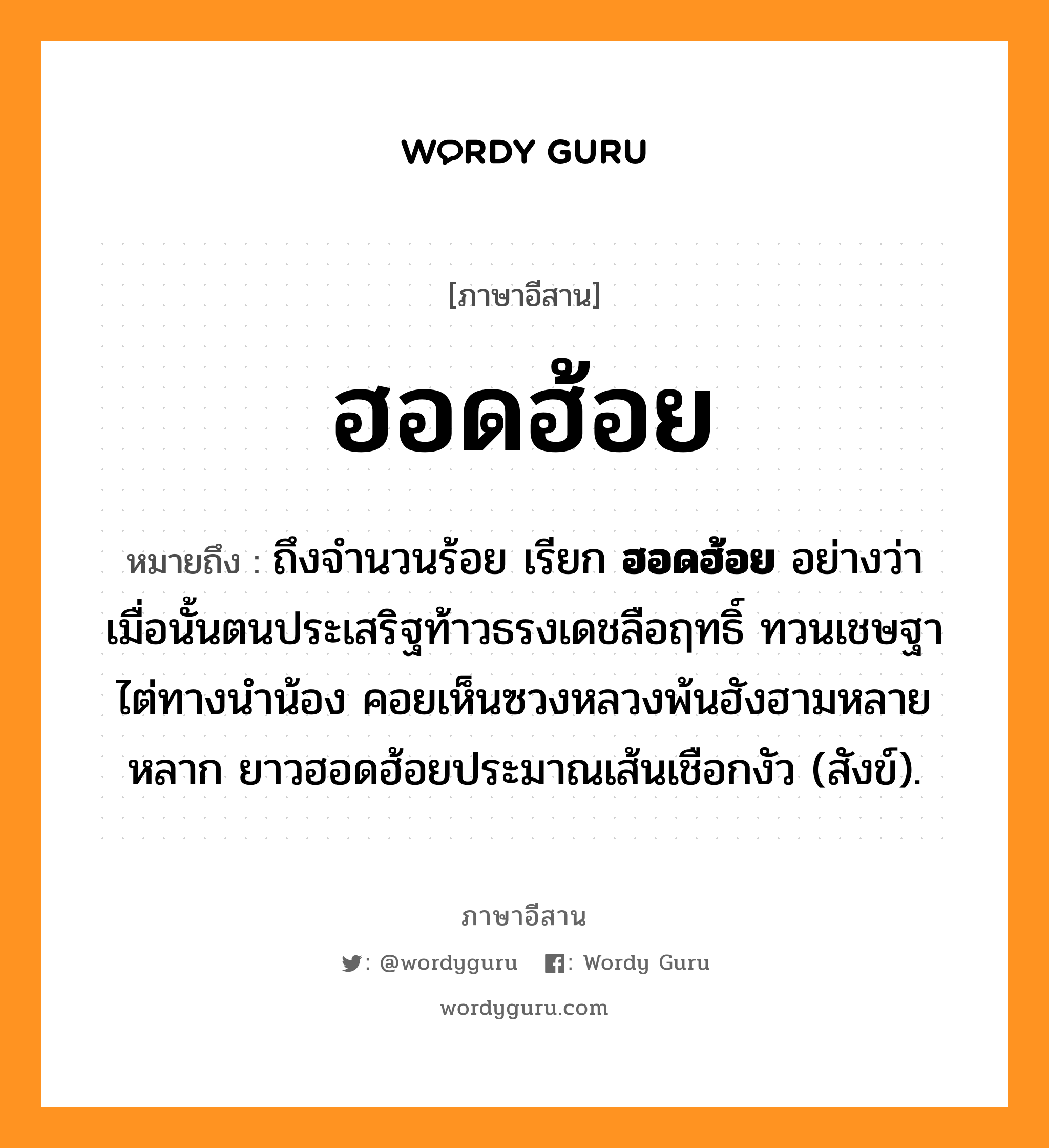 ฮอดฮ้อย หมายถึงอะไร, ภาษาอีสาน ฮอดฮ้อย หมายถึง ถึงจำนวนร้อย เรียก &lt;b&gt;ฮอดฮ้อย&lt;/b&gt; อย่างว่า เมื่อนั้นตนประเสริฐท้าวธรงเดชลือฤทธิ์ ทวนเชษฐาไต่ทางนำน้อง คอยเห็นซวงหลวงพ้นฮังฮามหลายหลาก ยาวฮอดฮ้อยประมาณเส้นเชือกงัว (สังข์). หมวด ฮอด - ฮ้อย