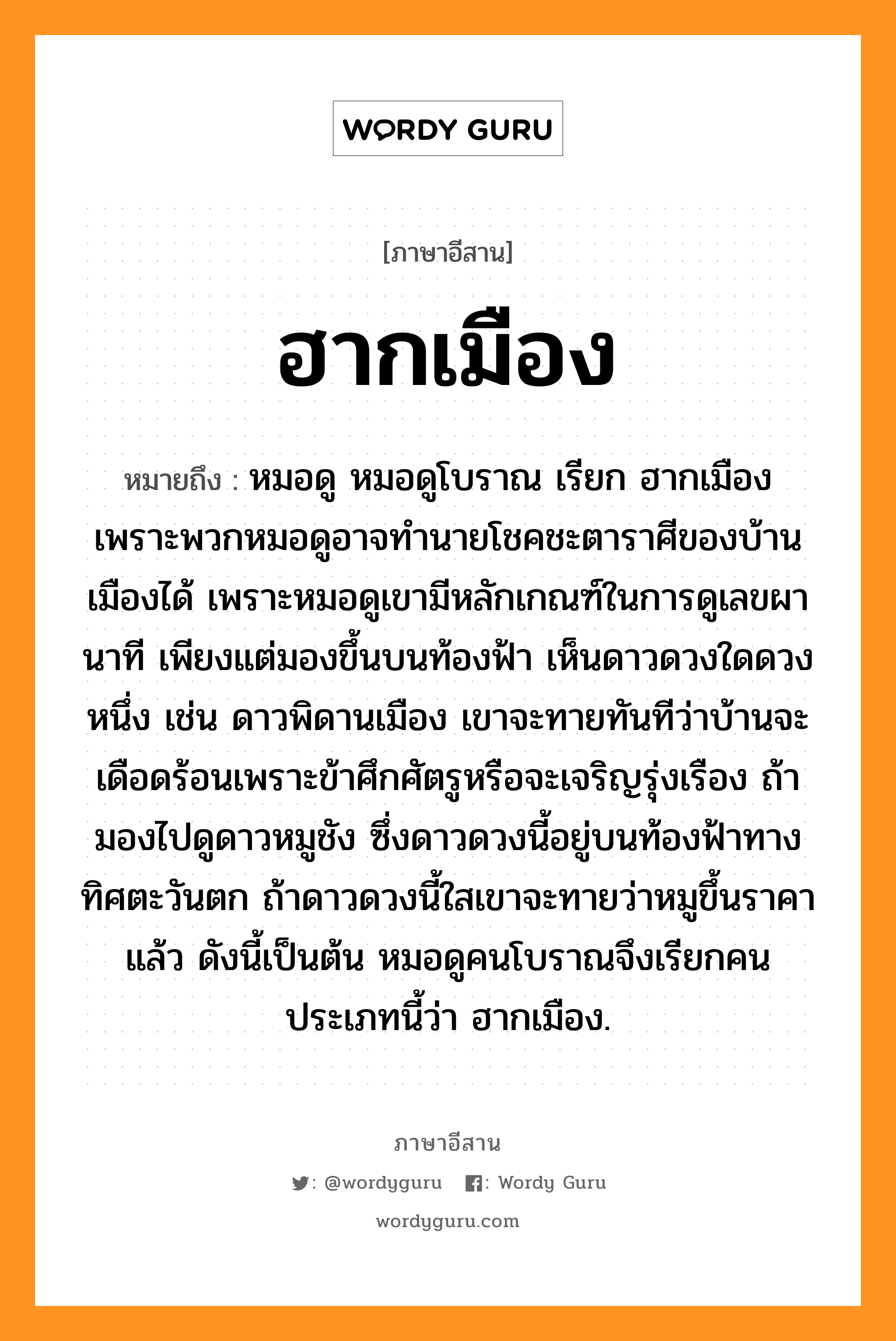 ฮากเมือง หมายถึงอะไร, ภาษาอีสาน ฮากเมือง หมายถึง หมอดู หมอดูโบราณ เรียก ฮากเมือง เพราะพวกหมอดูอาจทำนายโชคชะตาราศีของบ้านเมืองได้ เพราะหมอดูเขามีหลักเกณฑ์ในการดูเลขผานาที เพียงแต่มองขึ้นบนท้องฟ้า เห็นดาวดวงใดดวงหนึ่ง เช่น ดาวพิดานเมือง เขาจะทายทันทีว่าบ้านจะเดือดร้อนเพราะข้าศึกศัตรูหรือจะเจริญรุ่งเรือง ถ้ามองไปดูดาวหมูชัง ซึ่งดาวดวงนี้อยู่บนท้องฟ้าทางทิศตะวันตก ถ้าดาวดวงนี้ใสเขาจะทายว่าหมูขึ้นราคาแล้ว ดังนี้เป็นต้น หมอดูคนโบราณจึงเรียกคนประเภทนี้ว่า ฮากเมือง. หมวด ฮาก - เมือง