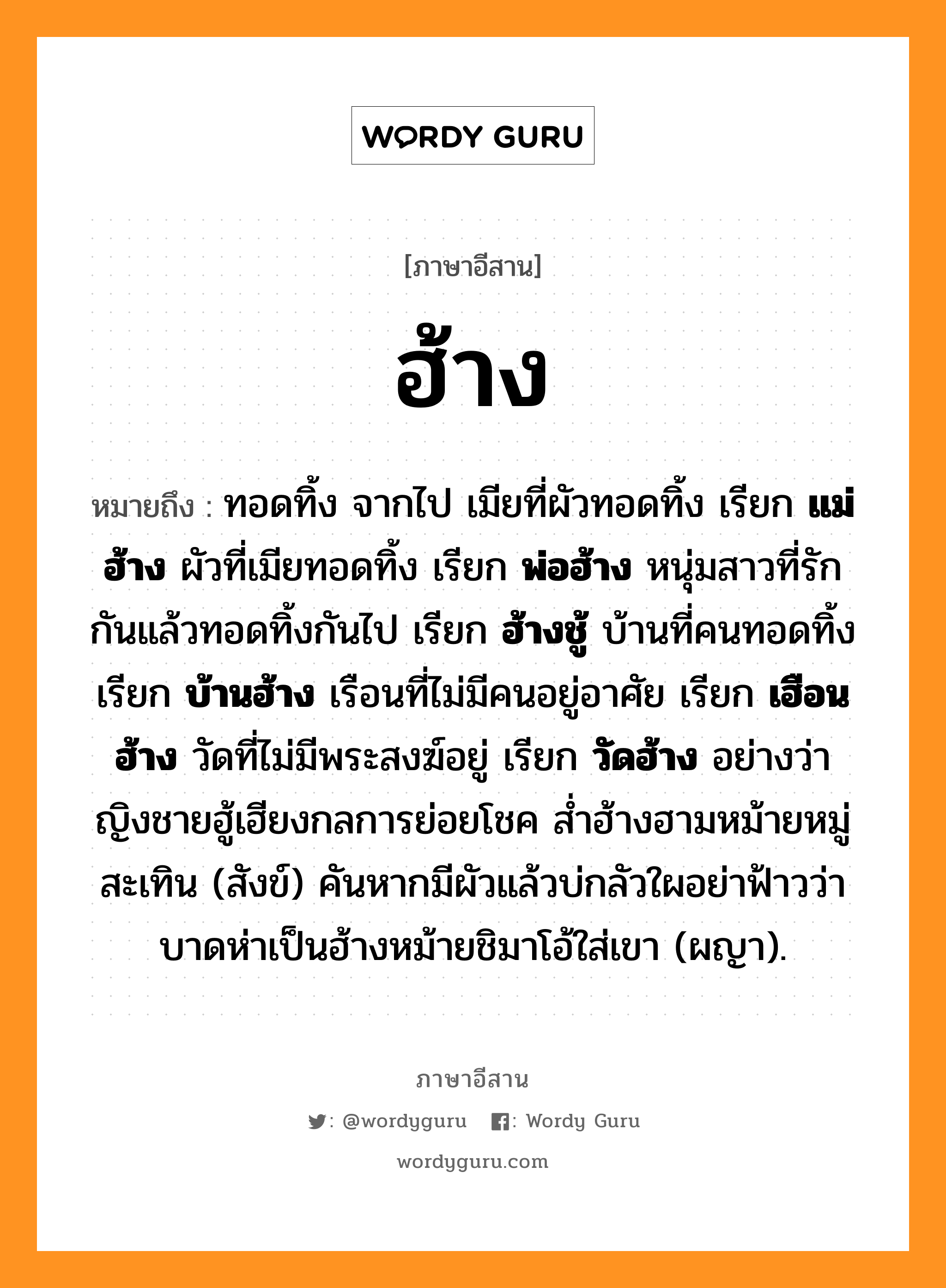 ฮ้าง หมายถึงอะไร, ภาษาอีสาน ฮ้าง หมายถึง ทอดทิ้ง จากไป เมียที่ผัวทอดทิ้ง เรียก &lt;b&gt;แม่ฮ้าง&lt;/b&gt; ผัวที่เมียทอดทิ้ง เรียก &lt;b&gt;พ่อฮ้าง&lt;/b&gt; หนุ่มสาวที่รักกันแล้วทอดทิ้งกันไป เรียก &lt;b&gt;ฮ้างชู้&lt;/b&gt; บ้านที่คนทอดทิ้ง เรียก &lt;b&gt;บ้านฮ้าง&lt;/b&gt; เรือนที่ไม่มีคนอยู่อาศัย เรียก &lt;b&gt;เฮือนฮ้าง&lt;/b&gt; วัดที่ไม่มีพระสงฆ์อยู่ เรียก &lt;b&gt;วัดฮ้าง&lt;/b&gt; อย่างว่า ญิงชายฮู้เฮียงกลการย่อยโชค ส่ำฮ้างฮามหม้ายหมู่สะเทิน (สังข์) คันหากมีผัวแล้วบ่กลัวใผอย่าฟ้าวว่า บาดห่าเป็นฮ้างหม้ายชิมาโอ้ใส่เขา (ผญา). หมวด ฮ้าง