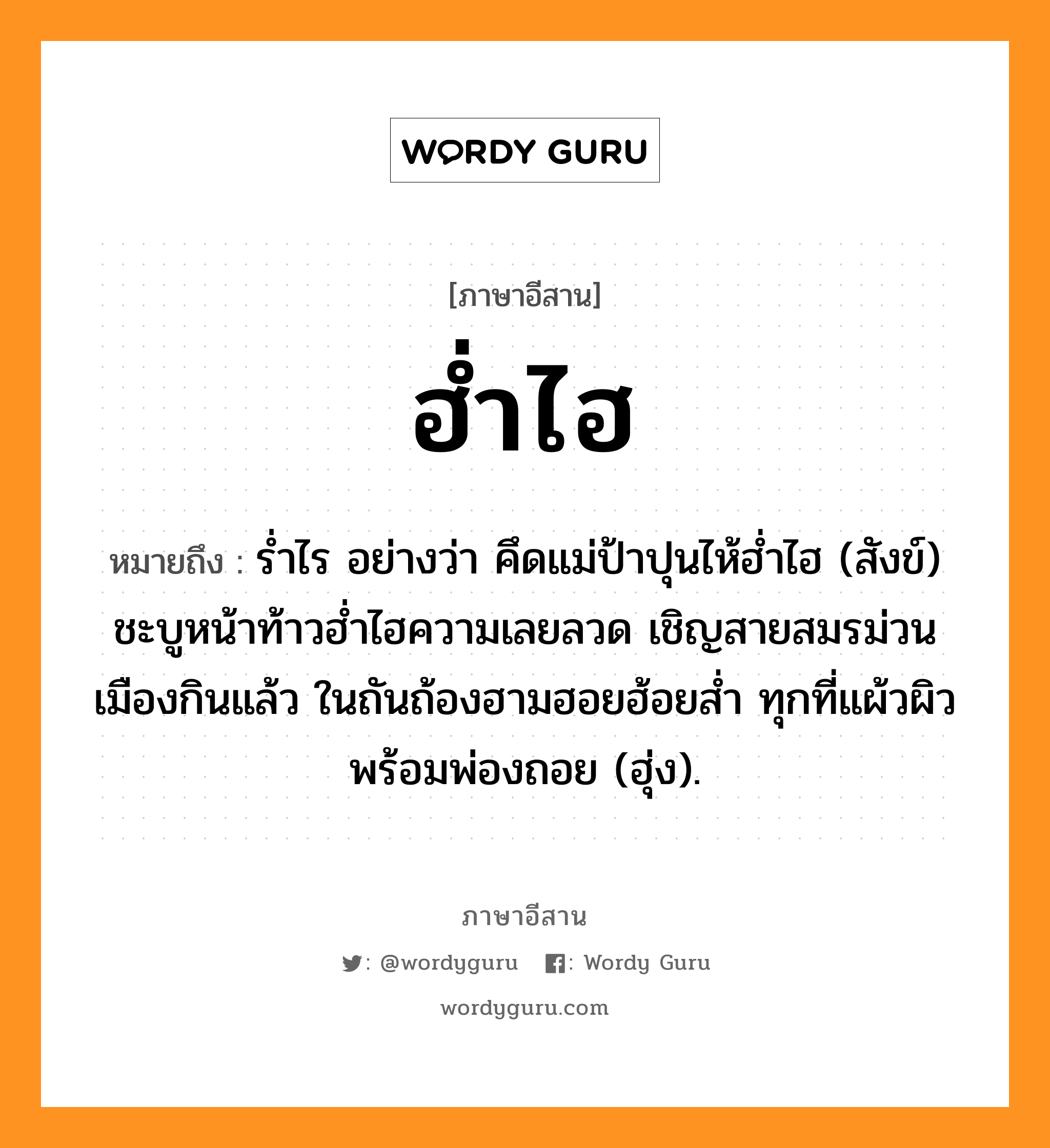 ฮ่ำไฮ หมายถึงอะไร, ภาษาอีสาน ฮ่ำไฮ หมายถึง ร่ำไร อย่างว่า คึดแม่ป้าปุนไห้ฮ่ำไฮ (สังข์) ชะบูหน้าท้าวฮ่ำไฮความเลยลวด เชิญสายสมรม่วนเมืองกินแล้ว ในถันถ้องฮามฮอยฮ้อยส่ำ ทุกที่แผ้วผิวพร้อมพ่องถอย (ฮุ่ง). หมวด ฮ่ำ - ไฮ