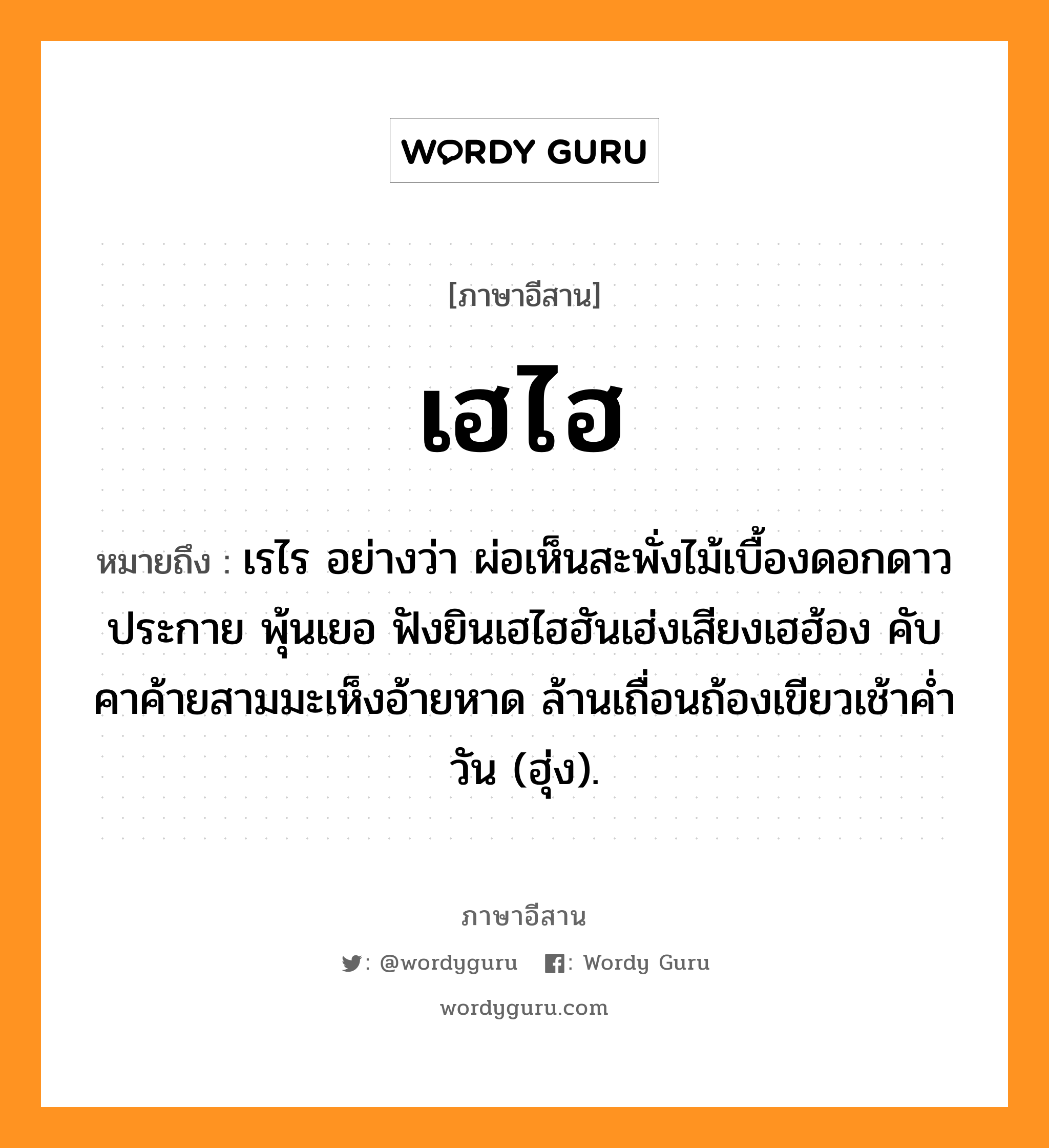 เฮไฮ หมายถึงอะไร, ภาษาอีสาน เฮไฮ หมายถึง เรไร อย่างว่า ผ่อเห็นสะพั่งไม้เบื้องดอกดาวประกาย พุ้นเยอ ฟังยินเฮไฮฮันเฮ่งเสียงเฮฮ้อง คับคาค้ายสามมะเห็งอ้ายหาด ล้านเถื่อนถ้องเขียวเช้าค่ำวัน (ฮุ่ง). หมวด เฮ - ไฮ