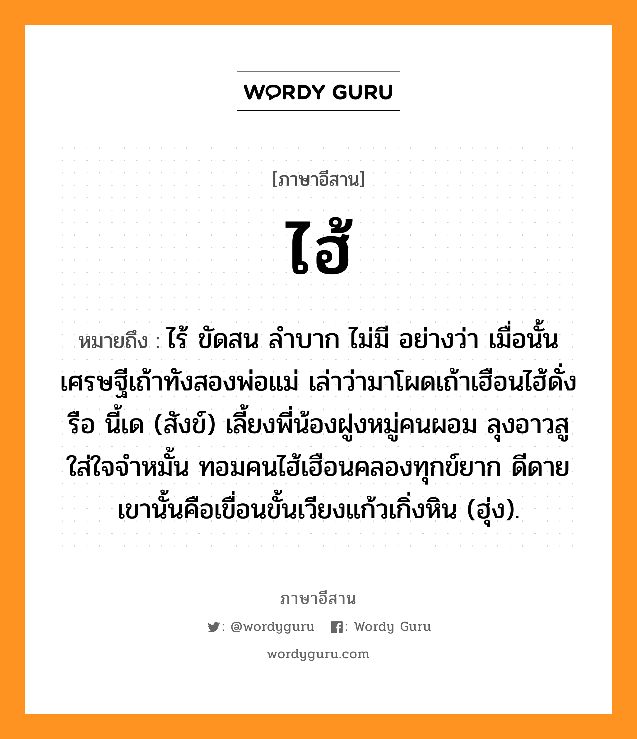 ไฮ้ หมายถึงอะไร, ภาษาอีสาน ไฮ้ หมายถึง ไร้ ขัดสน ลำบาก ไม่มี อย่างว่า เมื่อนั้นเศรษฐีเถ้าทังสองพ่อแม่ เล่าว่ามาโผดเถ้าเฮือนไฮ้ดั่งรือ นี้เด (สังข์) เลี้ยงพี่น้องฝูงหมู่คนผอม ลุงอาวสูใส่ใจจำหมั้น ทอมคนไฮ้เฮือนคลองทุกข์ยาก ดีดาย เขานั้นคือเขื่อนขั้นเวียงแก้วเกิ่งหิน (ฮุ่ง). หมวด ไฮ้