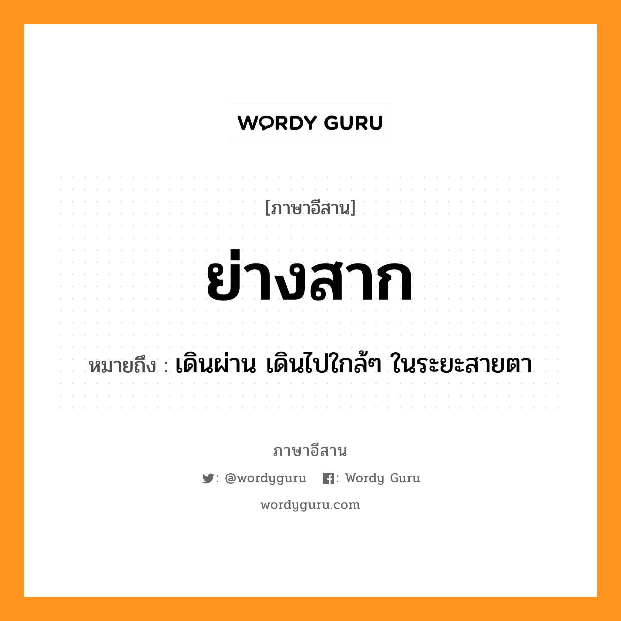 ย่างสาก หมายถึงอะไร, ภาษาอีสาน ย่างสาก หมายถึง เดินผ่าน เดินไปใกล้ๆ ในระยะสายตา หมวด ย่าง - สาก