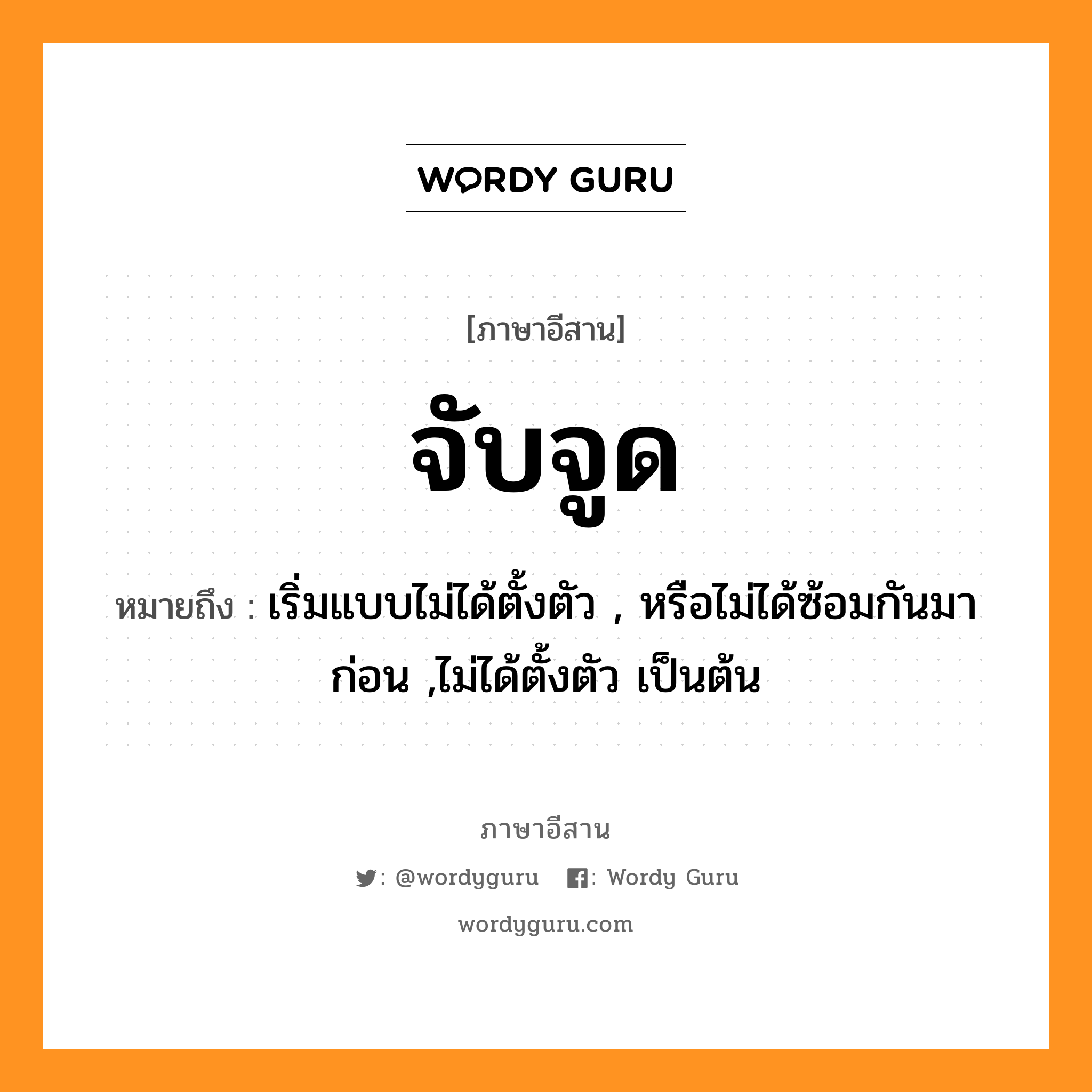 จับจูด หมายถึงอะไร, ภาษาอีสาน จับจูด หมายถึง เริ่มแบบไม่ได้ตั้งตัว , หรือไม่ได้ซ้อมกันมาก่อน ,ไม่ได้ตั้งตัว เป็นต้น หมวด จับ - จูด