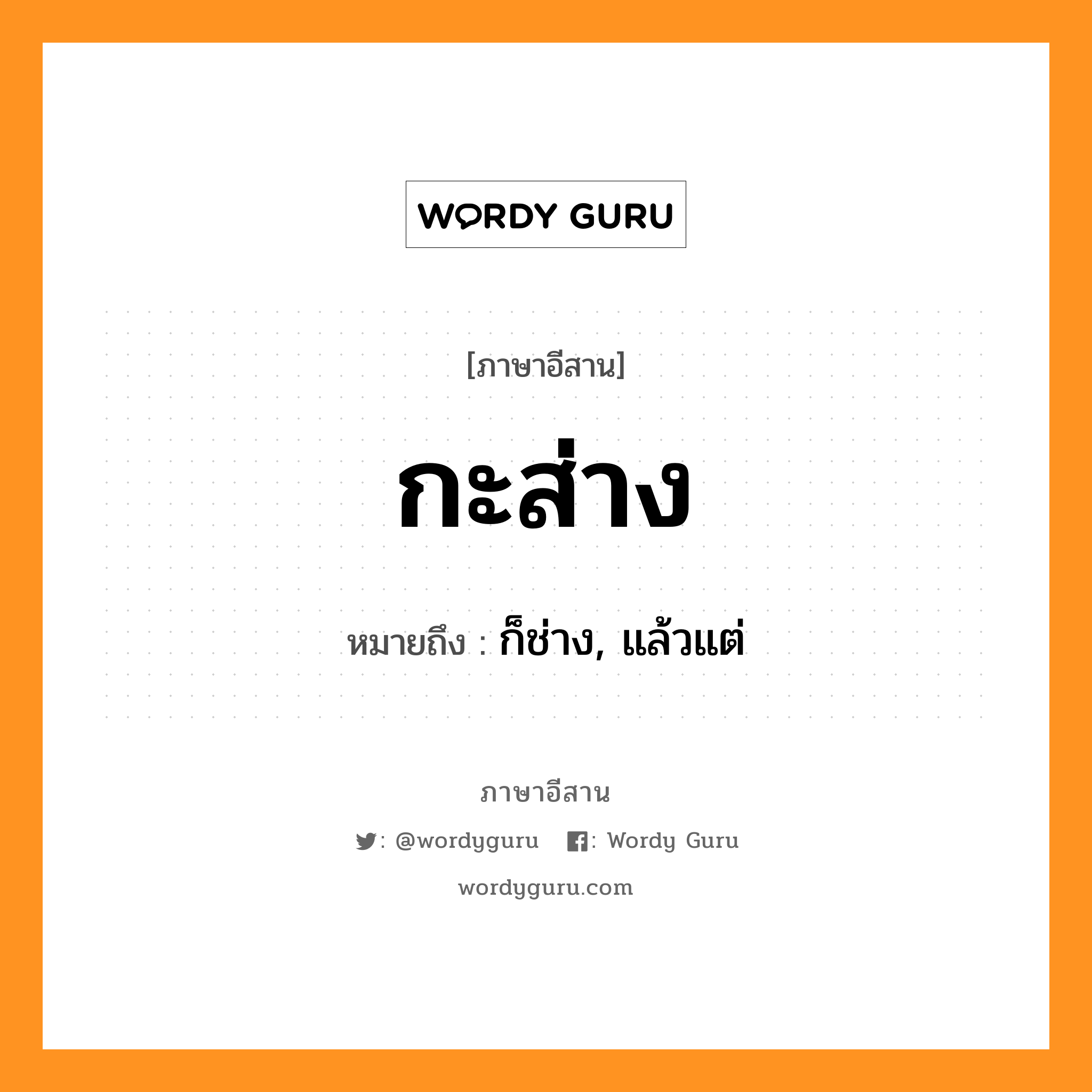 กะส่าง หมายถึงอะไร, ภาษาอีสาน กะส่าง หมายถึง ก็ช่าง, แล้วแต่ หมวด กะ-ส่าง