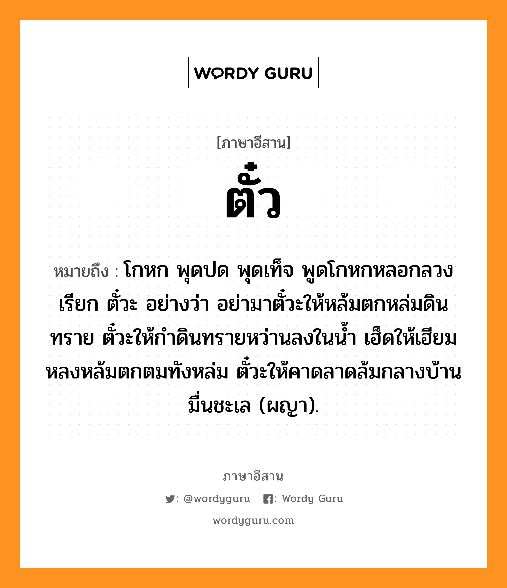 ตั๋ว หมายถึงอะไร, ภาษาอีสาน ตั๋ว หมายถึง โกหก พุดปด พุดเท็จ พูดโกหกหลอกลวง เรียก ตั๋วะ อย่างว่า อย่ามาตั๋วะให้หล้มตกหล่มดินทราย ตั๋วะให้กำดินทรายหว่านลงในน้ำ เฮ็ดให้เฮียมหลงหล้มตกตมทังหล่ม ตั๋วะให้คาดลาดล้มกลางบ้านมื่นชะเล (ผญา). หมวด ตั๋ว