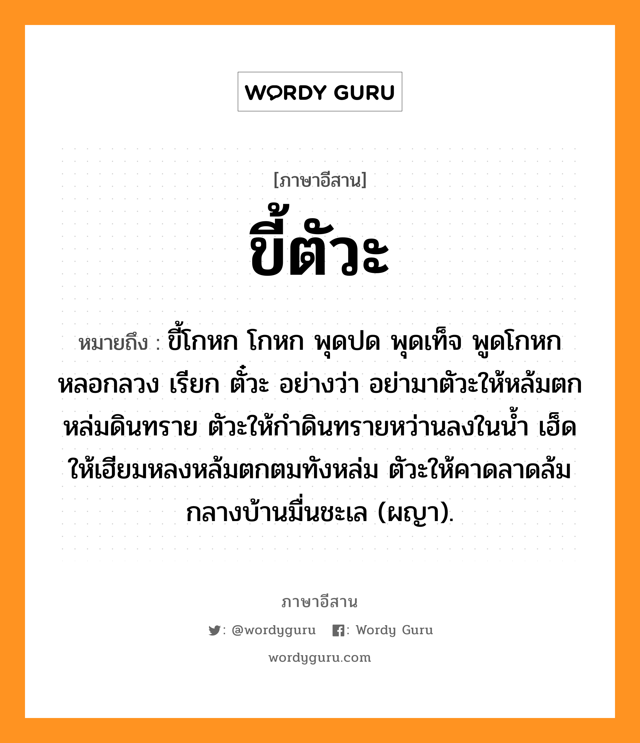 ขี้ตัวะ หมายถึงอะไร, ภาษาอีสาน ขี้ตัวะ หมายถึง ขี้โกหก โกหก พุดปด พุดเท็จ พูดโกหกหลอกลวง เรียก ตั๋วะ อย่างว่า อย่ามาตัวะให้หล้มตกหล่มดินทราย ตัวะให้กำดินทรายหว่านลงในน้ำ เฮ็ดให้เฮียมหลงหล้มตกตมทังหล่ม ตัวะให้คาดลาดล้มกลางบ้านมื่นชะเล (ผญา). หมวด ขี้-ตัวะ