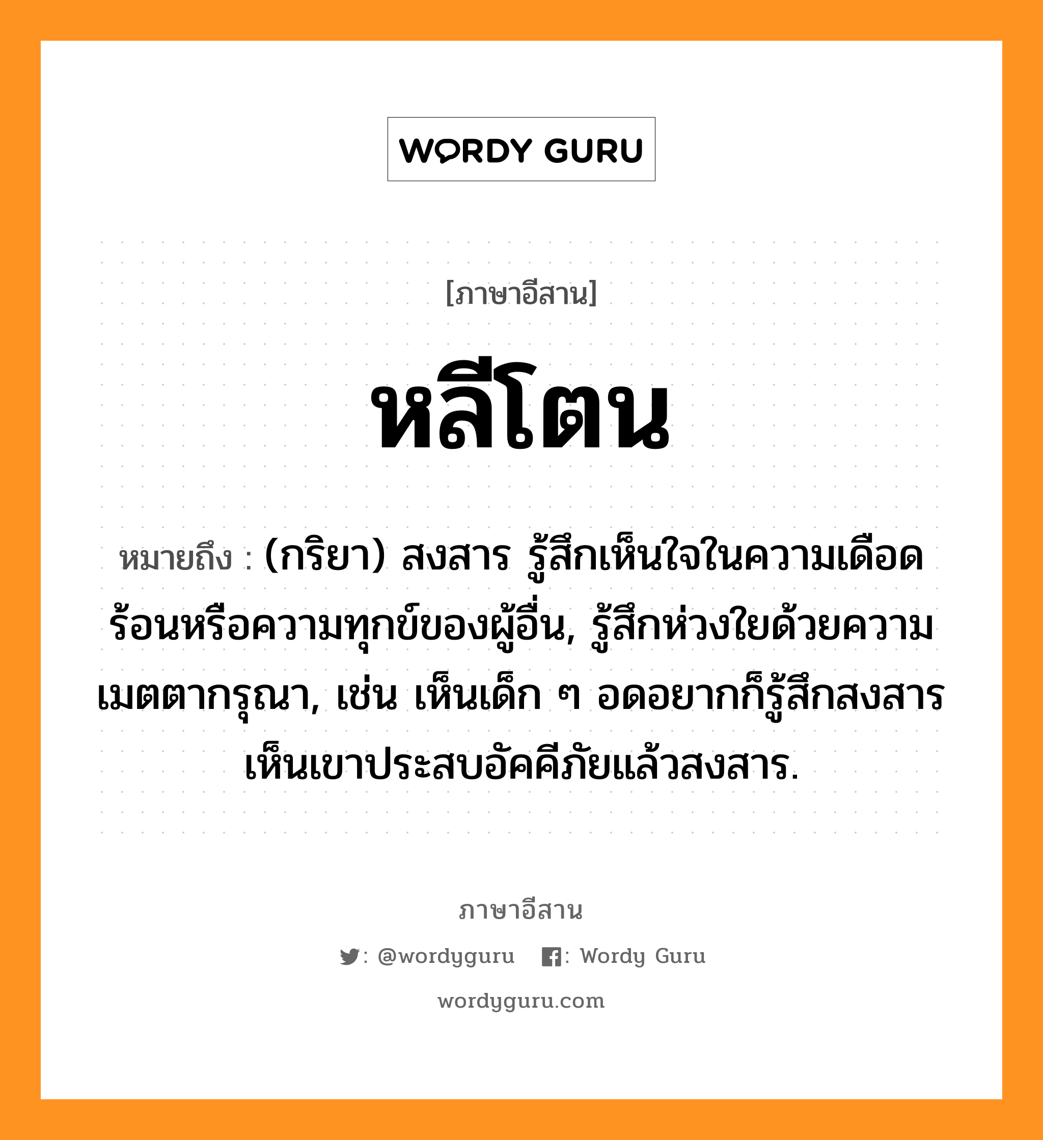 หลีโตน หมายถึงอะไร, ภาษาอีสาน หลีโตน หมายถึง (กริยา) สงสาร รู้สึกเห็นใจในความเดือดร้อนหรือความทุกข์ของผู้อื่น, รู้สึกห่วงใยด้วยความเมตตากรุณา, เช่น เห็นเด็ก ๆ อดอยากก็รู้สึกสงสาร เห็นเขาประสบอัคคีภัยแล้วสงสาร. หมวด หลี-โตน