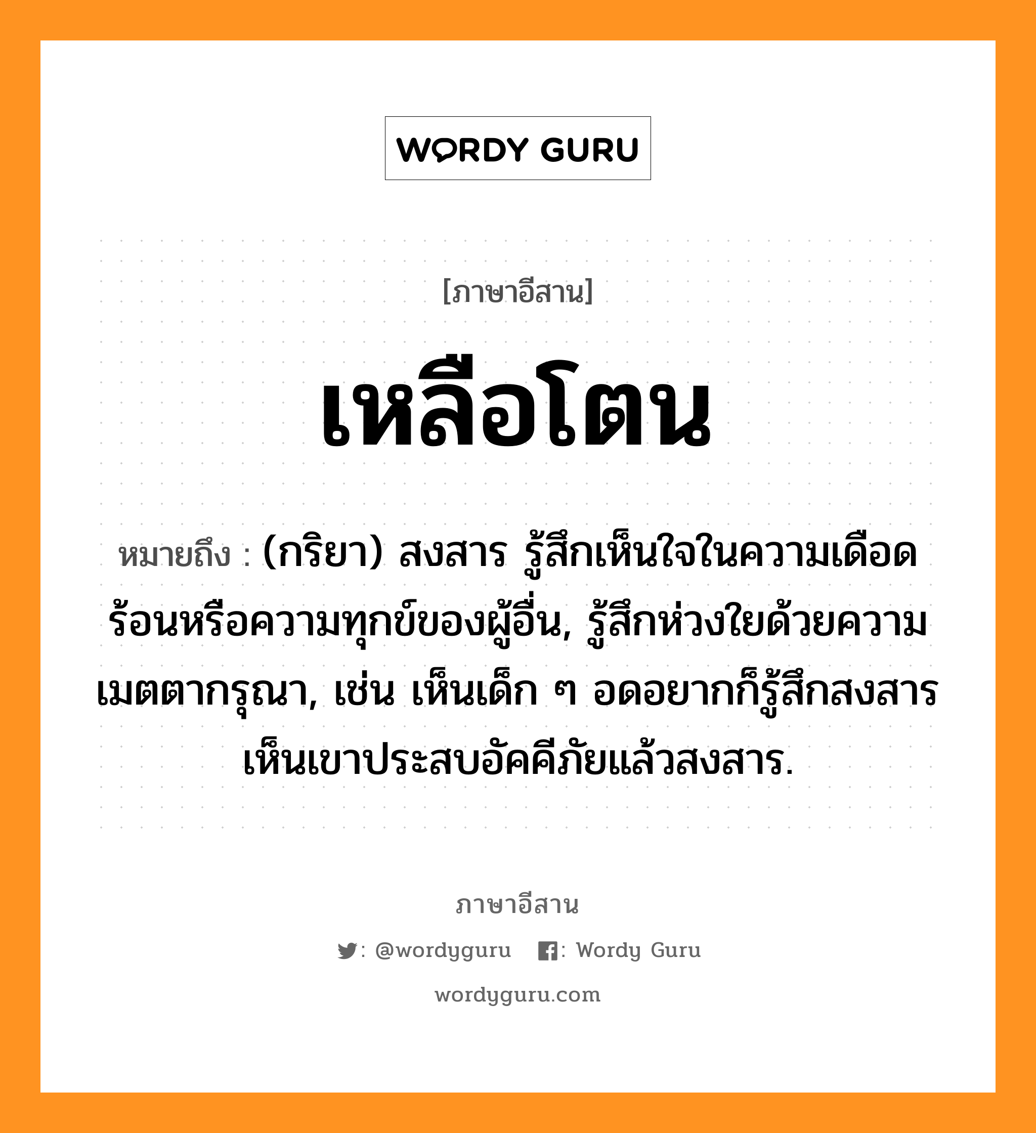 เหลือโตน หมายถึงอะไร, ภาษาอีสาน เหลือโตน หมายถึง (กริยา) สงสาร รู้สึกเห็นใจในความเดือดร้อนหรือความทุกข์ของผู้อื่น, รู้สึกห่วงใยด้วยความเมตตากรุณา, เช่น เห็นเด็ก ๆ อดอยากก็รู้สึกสงสาร เห็นเขาประสบอัคคีภัยแล้วสงสาร. หมวด เหลือ-โตน