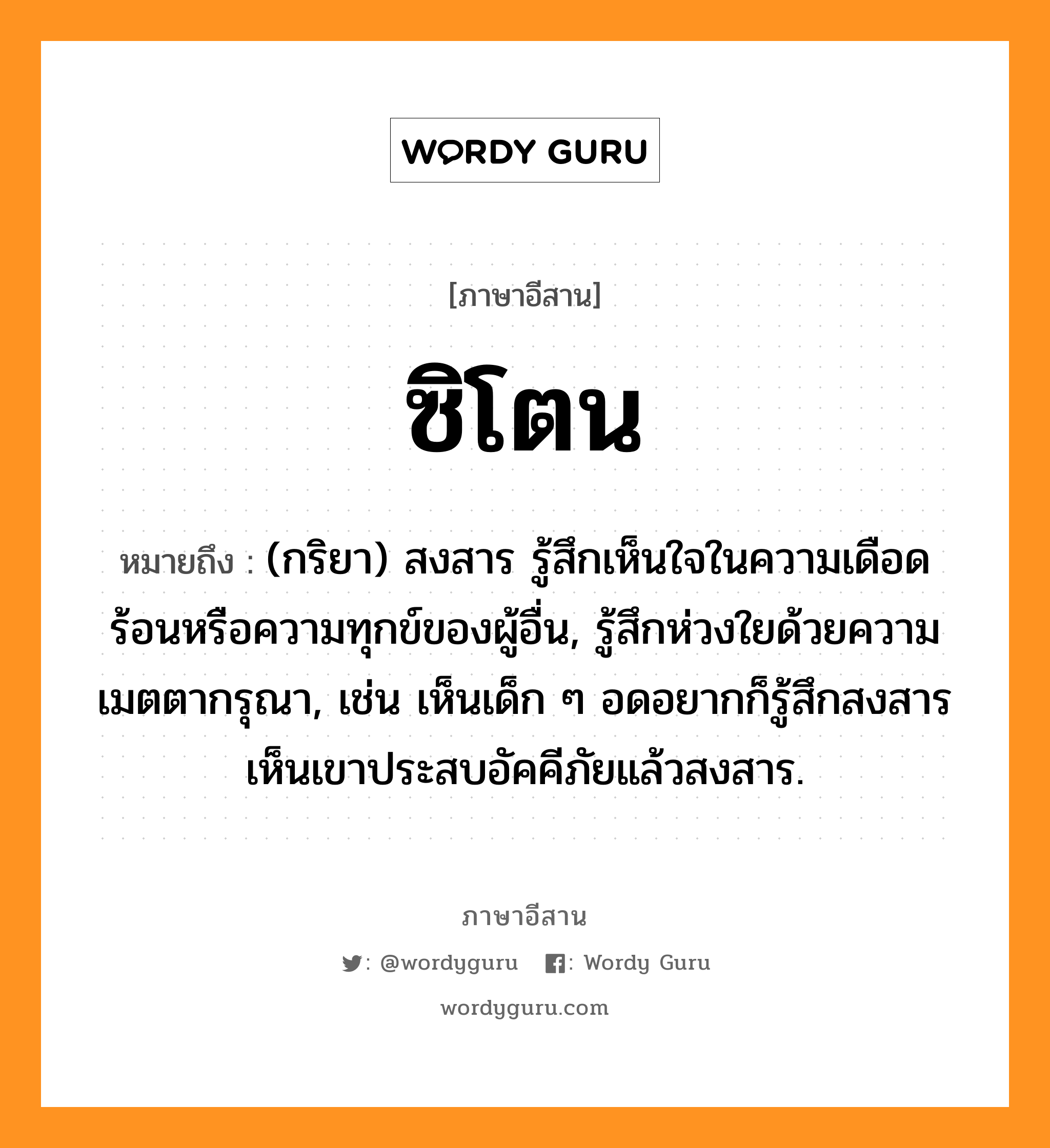 ซิโตน หมายถึงอะไร, ภาษาอีสาน ซิโตน หมายถึง (กริยา) สงสาร รู้สึกเห็นใจในความเดือดร้อนหรือความทุกข์ของผู้อื่น, รู้สึกห่วงใยด้วยความเมตตากรุณา, เช่น เห็นเด็ก ๆ อดอยากก็รู้สึกสงสาร เห็นเขาประสบอัคคีภัยแล้วสงสาร. หมวด ซิ-โตน