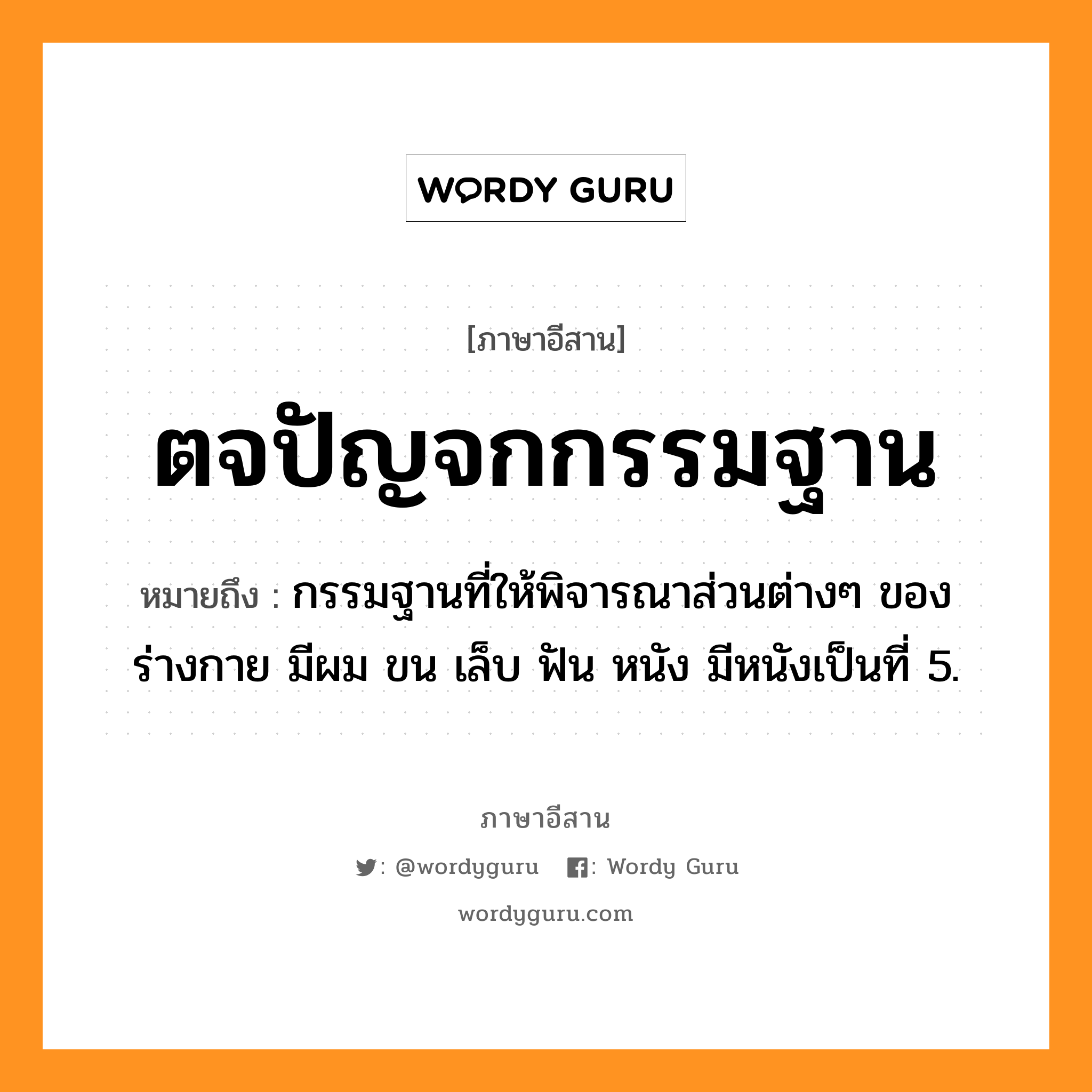 ตจปัญจกกรรมฐาน หมายถึงอะไร, ภาษาอีสาน ตจปัญจกกรรมฐาน หมายถึง กรรมฐานที่ให้พิจารณาส่วนต่างๆ ของร่างกาย มีผม ขน เล็บ ฟัน หนัง มีหนังเป็นที่ 5. หมวด ตะ - จะ - ปัน - จะ - กำ - มะ - ถาน