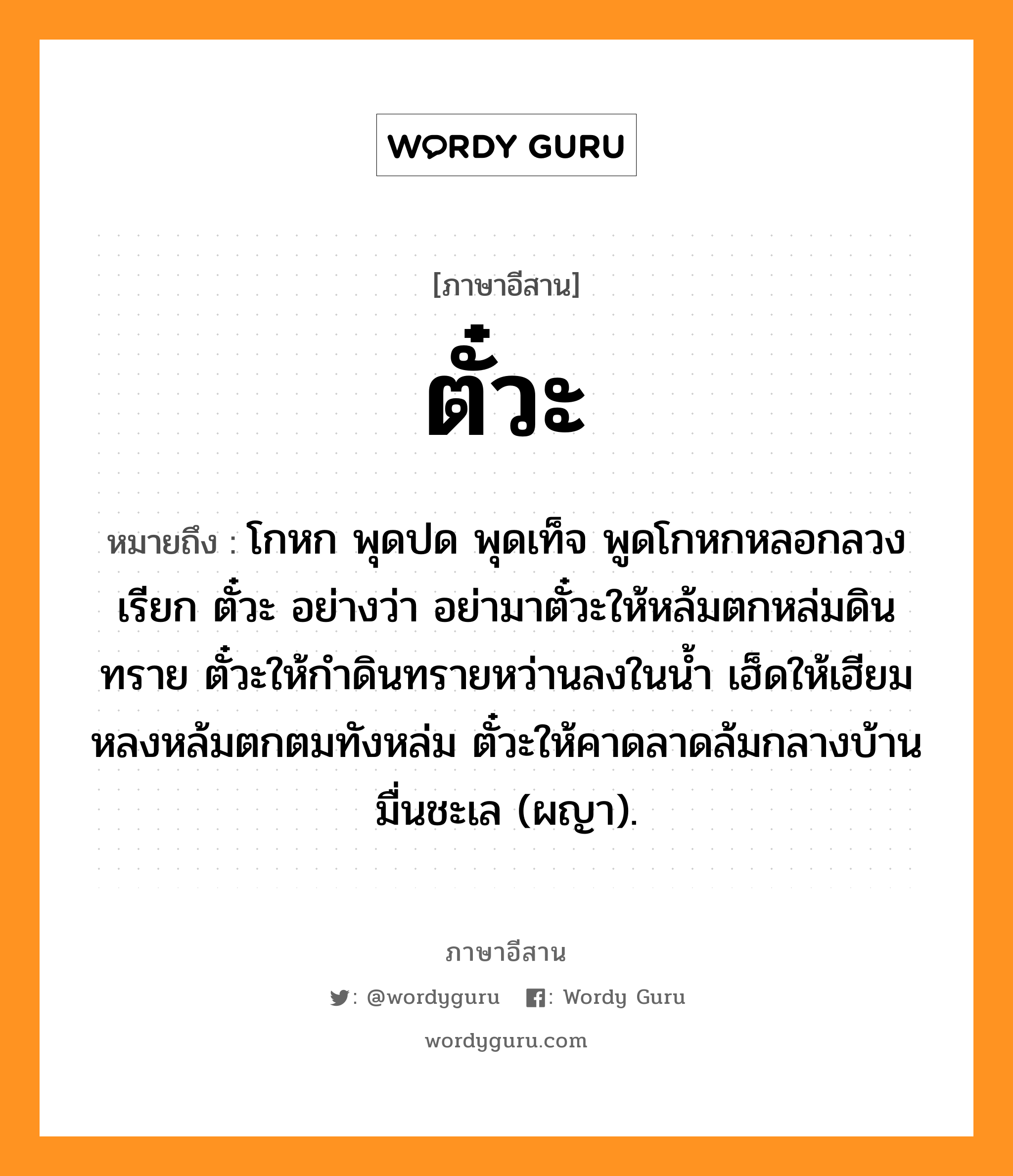 ตั๋วะ หมายถึงอะไร, ภาษาอีสาน ตั๋วะ หมายถึง โกหก พุดปด พุดเท็จ พูดโกหกหลอกลวง เรียก ตั๋วะ อย่างว่า อย่ามาตั๋วะให้หล้มตกหล่มดินทราย ตั๋วะให้กำดินทรายหว่านลงในน้ำ เฮ็ดให้เฮียมหลงหล้มตกตมทังหล่ม ตั๋วะให้คาดลาดล้มกลางบ้านมื่นชะเล (ผญา). หมวด ตั๋วะ