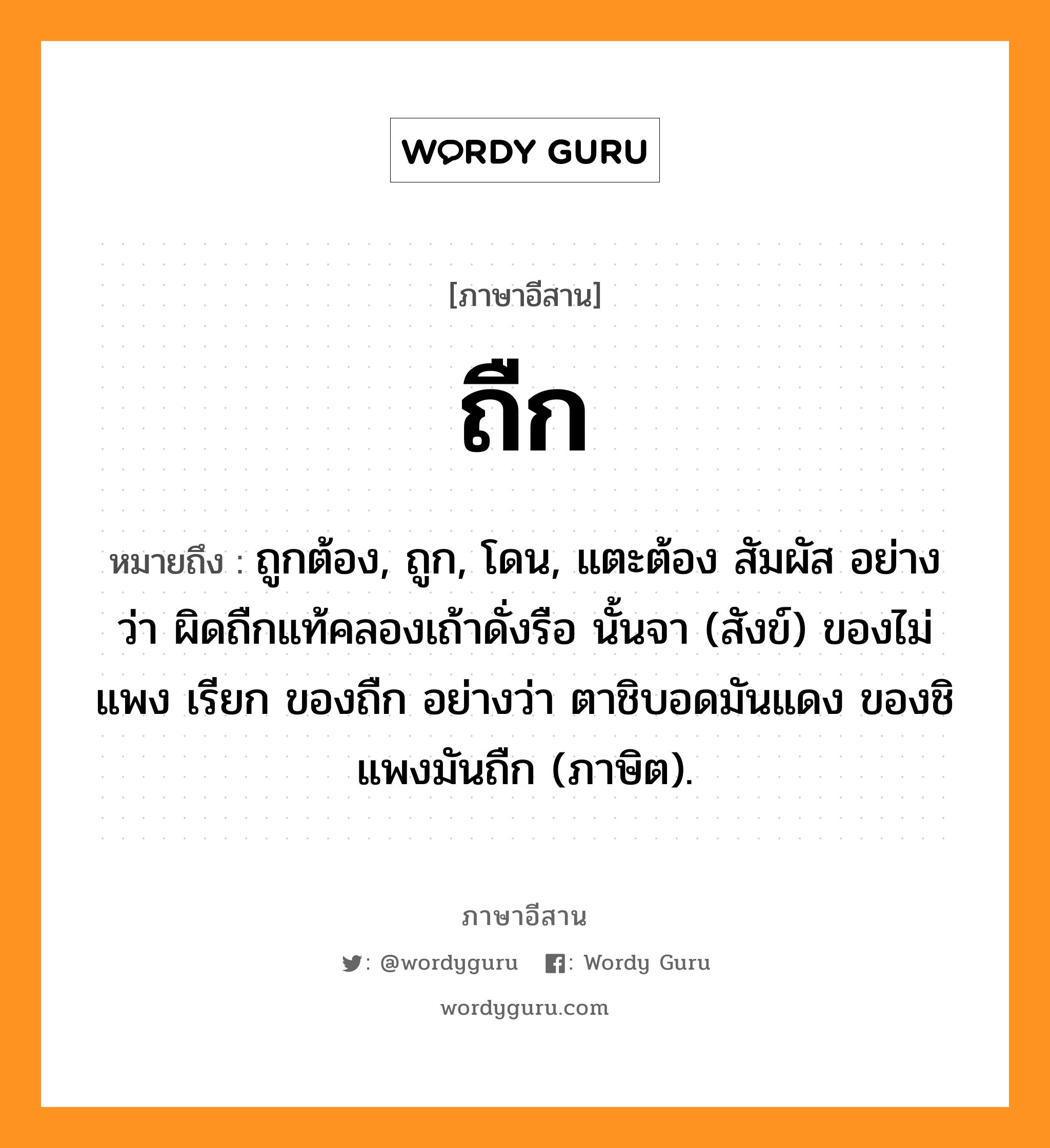 ถืก หมายถึงอะไร, ภาษาอีสาน ถืก หมายถึง ถูกต้อง, ถูก, โดน, แตะต้อง สัมผัส อย่างว่า ผิดถืกแท้คลองเถ้าดั่งรือ นั้นจา (สังข์) ของไม่แพง เรียก ของถืก อย่างว่า ตาชิบอดมันแดง ของชิแพงมันถืก (ภาษิต). หมวด ถืก