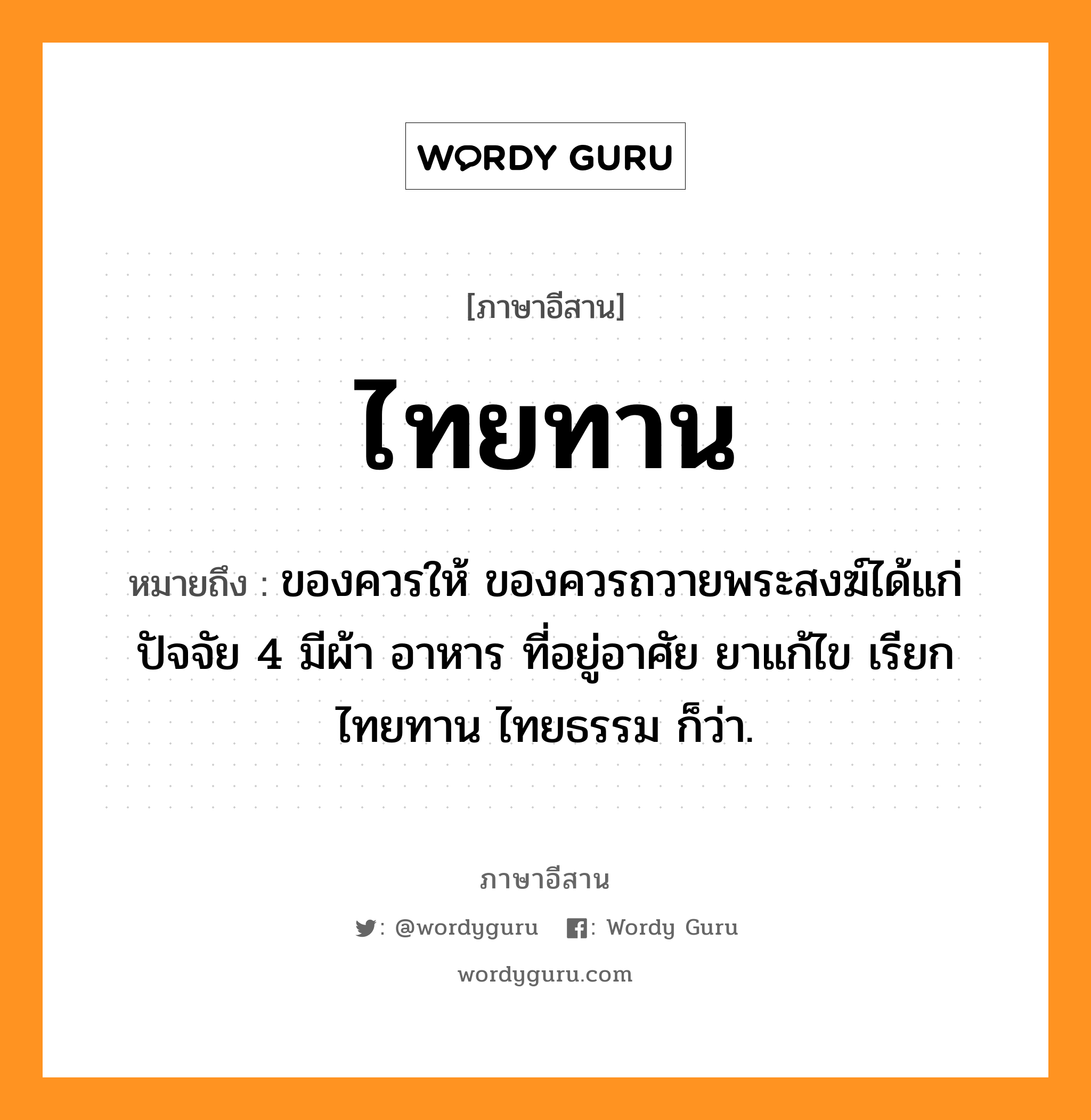 ไทยทาน หมายถึงอะไร, ภาษาอีสาน ไทยทาน หมายถึง ของควรให้ ของควรถวายพระสงฆ์ได้แก่ปัจจัย 4 มีผ้า อาหาร ที่อยู่อาศัย ยาแก้ไข เรียก ไทยทาน ไทยธรรม ก็ว่า. หมวด ไทย - ยะ - ทาน