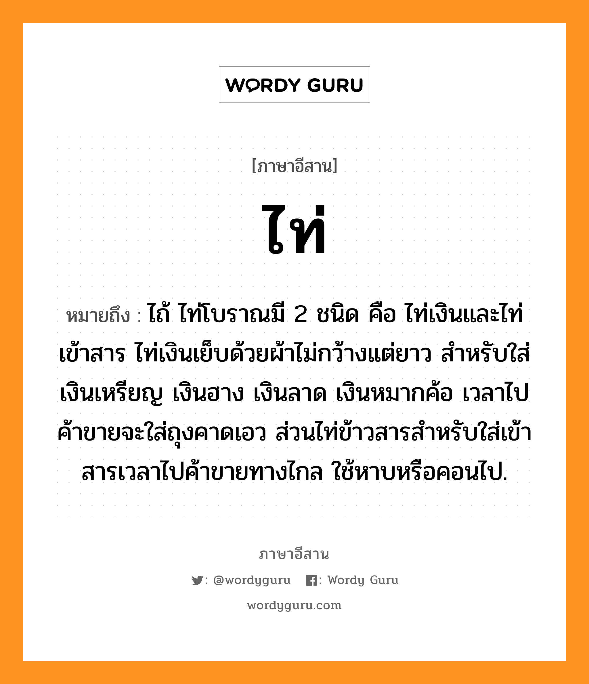 ไท่ หมายถึงอะไร, ภาษาอีสาน ไท่ หมายถึง ไถ้ ไท่โบราณมี 2 ชนิด คือ ไท่เงินและไท่เข้าสาร ไท่เงินเย็บด้วยผ้าไม่กว้างแต่ยาว สำหรับใส่เงินเหรียญ เงินฮาง เงินลาด เงินหมากค้อ เวลาไปค้าขายจะใส่ถุงคาดเอว ส่วนไท่ข้าวสารสำหรับใส่เข้าสารเวลาไปค้าขายทางไกล ใช้หาบหรือคอนไป. หมวด ไท่