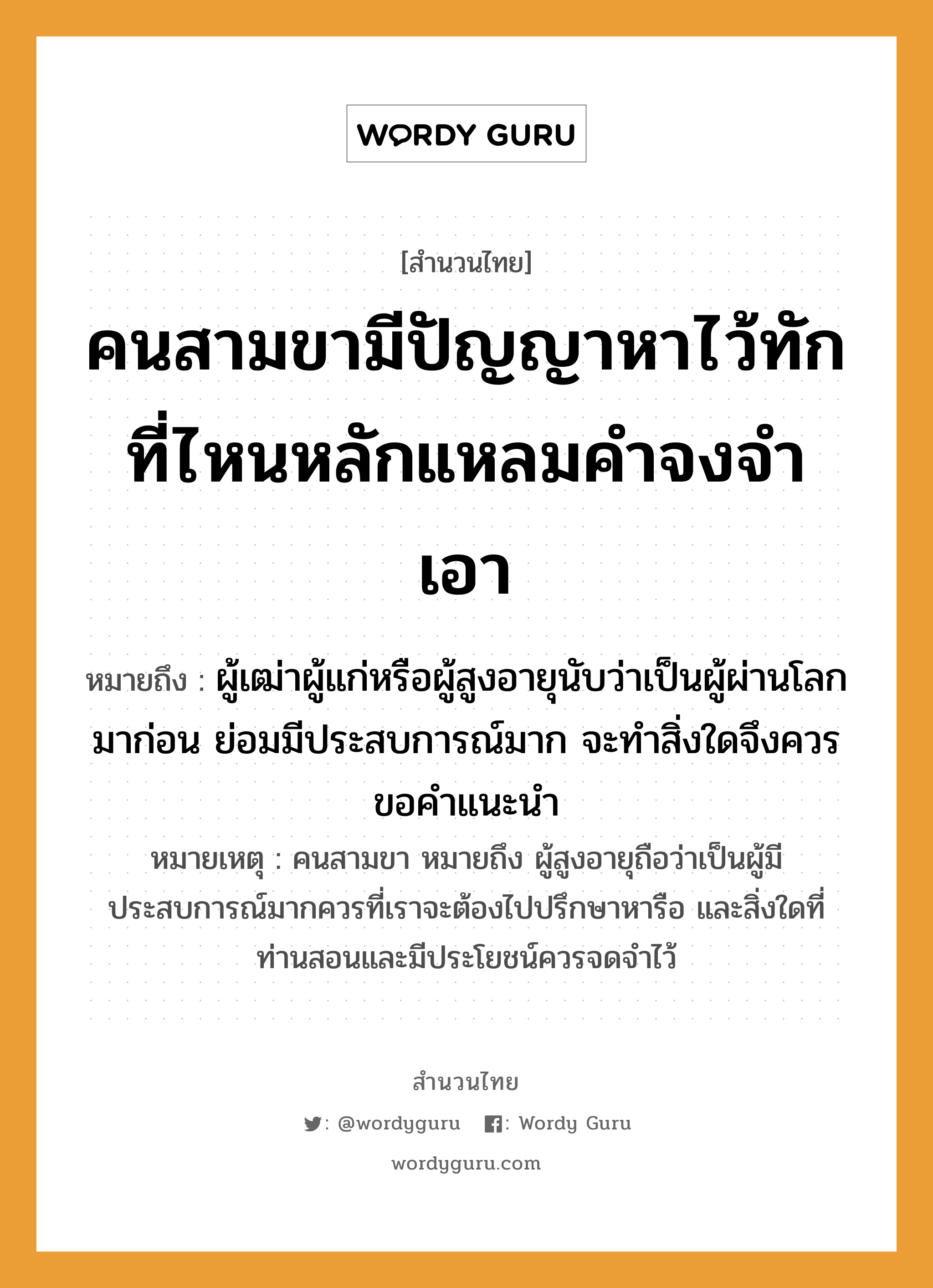 คำพังเพย: คนสามขามีปัญญาหาไว้ทัก ที่ไหนหลักแหลมคำจงจำเอา หมายถึงอะไร?, หมายถึง ผู้เฒ่าผู้แก่หรือผู้สูงอายุนับว่าเป็นผู้ผ่านโลกมาก่อน ย่อมมีประสบการณ์มาก จะทำสิ่งใดจึงควรขอคำแนะนำ หมายเหตุ คนสามขา หมายถึง ผู้สูงอายุถือว่าเป็นผู้มีประสบการณ์มากควรที่เราจะต้องไปปรึกษาหารือ และสิ่งใดที่ท่านสอนและมีประโยชน์ควรจดจำไว้ คำนาม คน