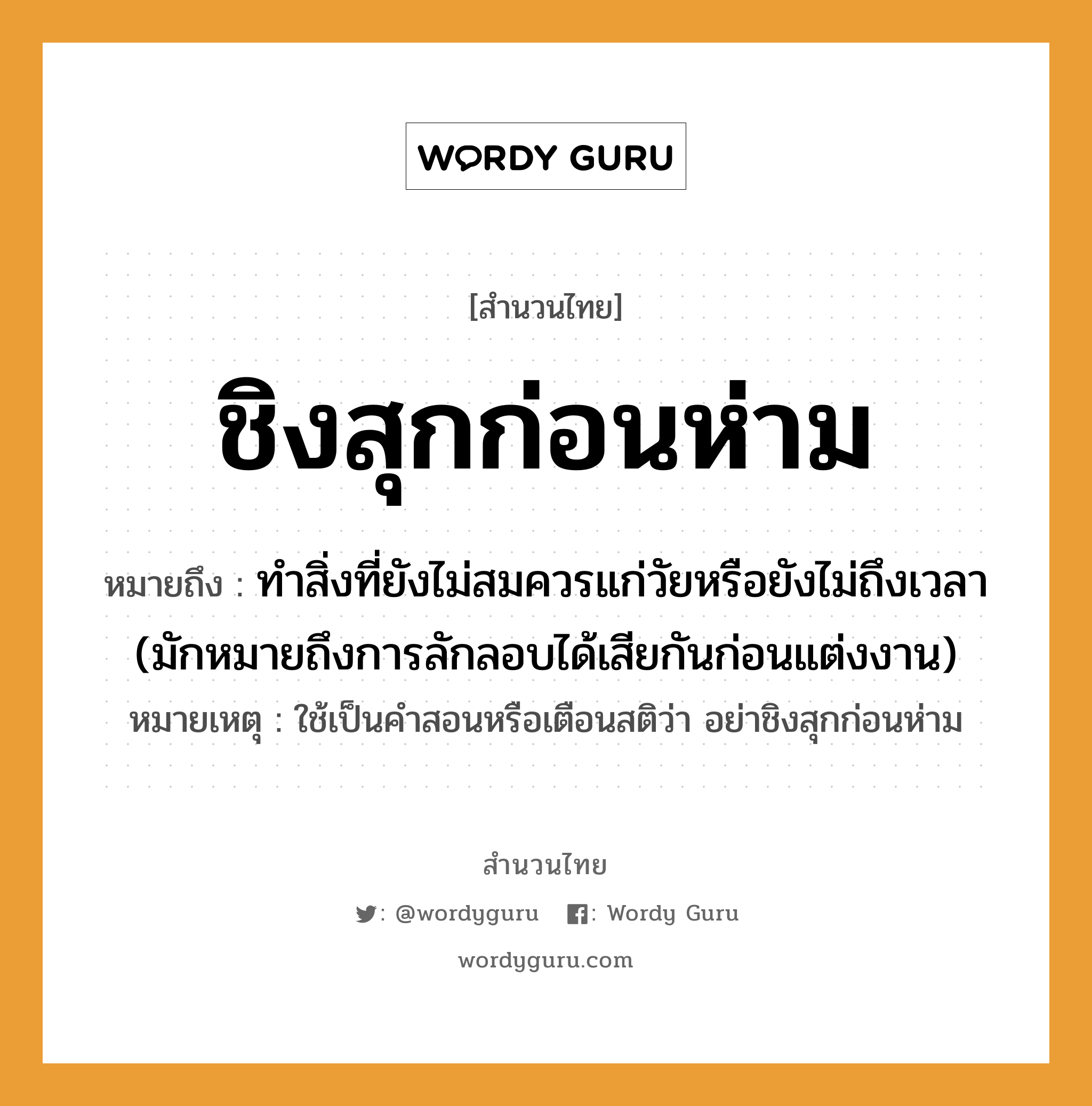 สำนวนไทย: ชิงสุกก่อนห่าม หมายถึง?, หมายถึง ทำสิ่งที่ยังไม่สมควรแก่วัยหรือยังไม่ถึงเวลา (มักหมายถึงการลักลอบได้เสียกันก่อนแต่งงาน) หมายเหตุ ใช้เป็นคำสอนหรือเตือนสติว่า อย่าชิงสุกก่อนห่าม