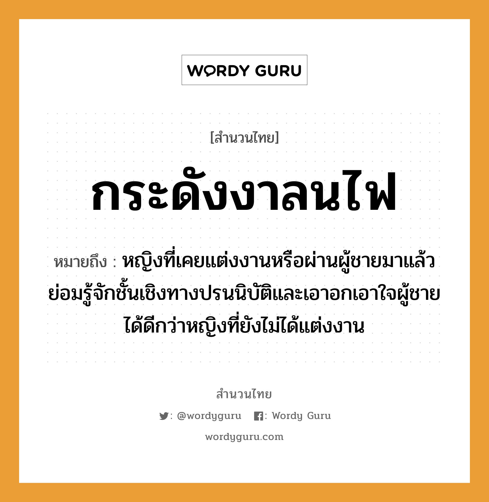 สำนวนไทย: กระดังงาลนไฟ หมายถึง?, หมายถึง หญิงที่เคยแต่งงานหรือผ่านผู้ชายมาแล้ว ย่อมรู้จักชั้นเชิงทางปรนนิบัติและเอาอกเอาใจผู้ชายได้ดีกว่าหญิงที่ยังไม่ได้แต่งงาน คำนาม หญิง, ชาย อวัยวะ ใจ ธรรมชาติ ไฟ