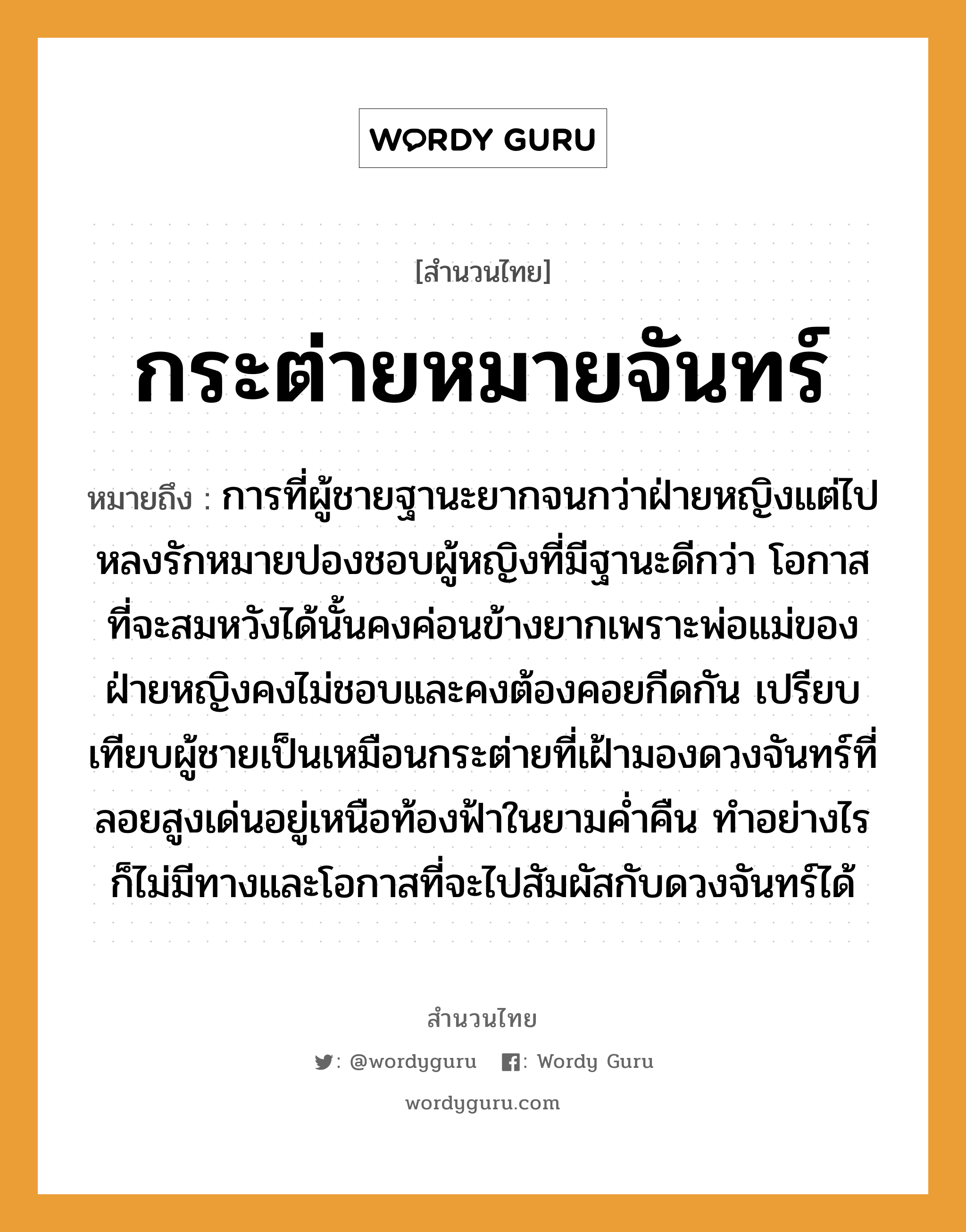 สำนวนไทย: กระต่ายหมายจันทร์ หมายถึง?, สํานวนไทย กระต่ายหมายจันทร์ หมายถึง การที่ผู้ชายฐานะยากจนกว่าฝ่ายหญิงแต่ไปหลงรักหมายปองชอบผู้หญิงที่มีฐานะดีกว่า โอกาสที่จะสมหวังได้นั้นคงค่อนข้างยากเพราะพ่อแม่ของฝ่ายหญิงคงไม่ชอบและคงต้องคอยกีดกัน เปรียบเทียบผู้ชายเป็นเหมือนกระต่ายที่เฝ้ามองดวงจันทร์ที่ลอยสูงเด่นอยู่เหนือท้องฟ้าในยามค่ำคืน ทำอย่างไรก็ไม่มีทางและโอกาสที่จะไปสัมผัสกับดวงจันทร์ได้ คำนาม หญิง, ชาย คำกริยา รัก ครอบครัว พ่อ, แม่ ธรรมชาติ ฟ้า