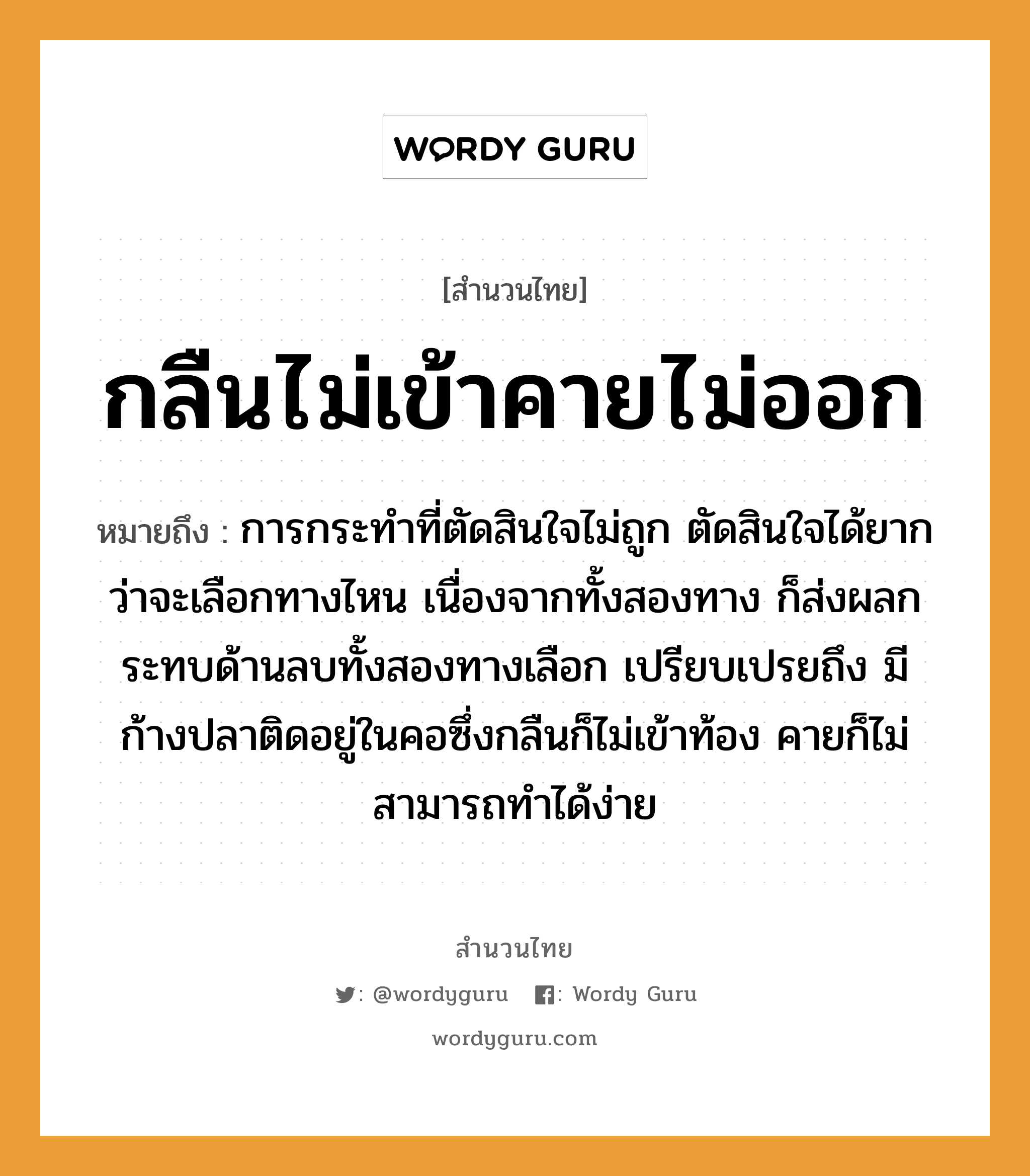 สำนวนไทย: กลืนไม่เข้าคายไม่ออก หมายถึง?, หมายถึง การกระทำที่ตัดสินใจไม่ถูก ตัดสินใจได้ยากว่าจะเลือกทางไหน เนื่องจากทั้งสองทาง ก็ส่งผลกระทบด้านลบทั้งสองทางเลือก เปรียบเปรยถึง มีก้างปลาติดอยู่ในคอซึ่งกลืนก็ไม่เข้าท้อง คายก็ไม่สามารถทำได้ง่าย สัตว์ ปลา อวัยวะ คอ, ใจ