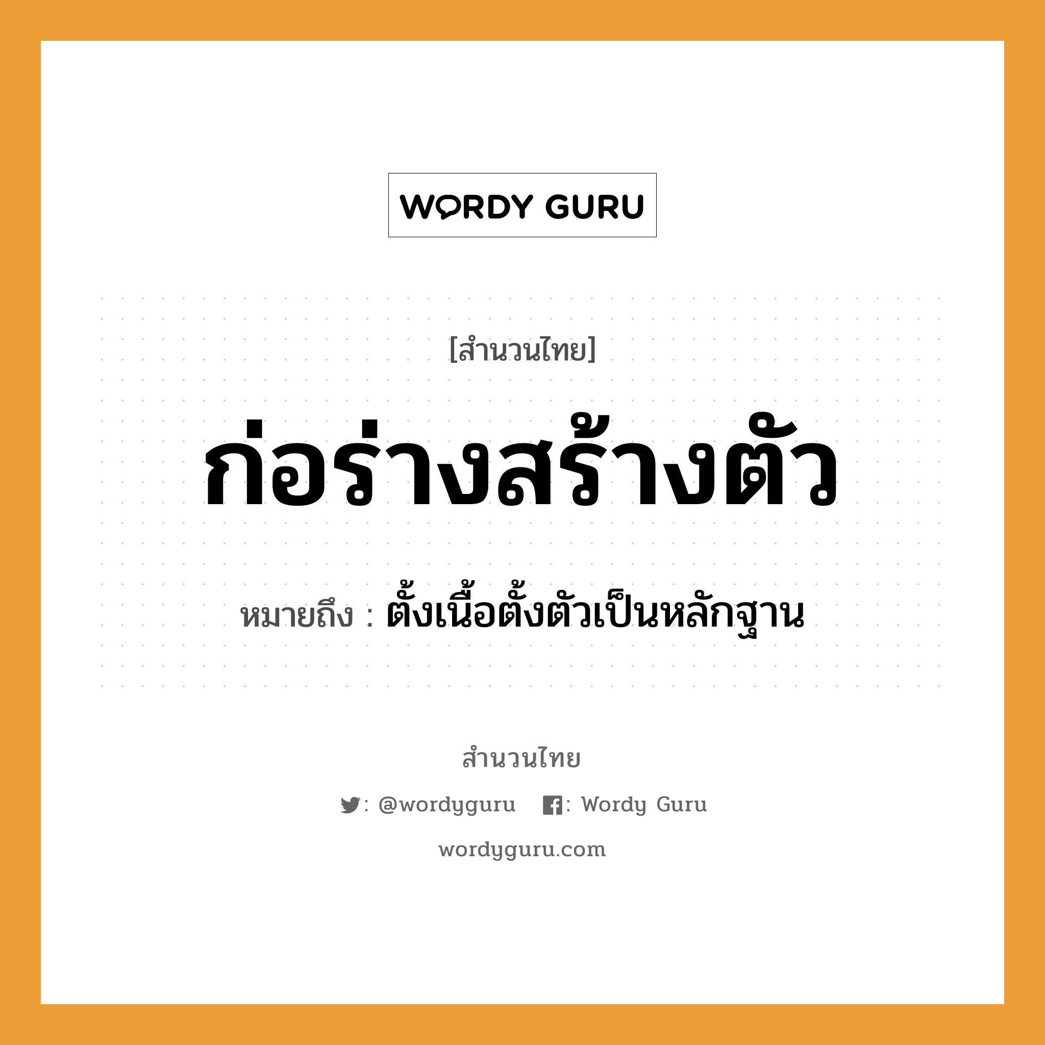 ก่อร่างสร้างตัว ความหมายคืออะไร ใช้ยังไง, สํานวนสุภาษิต ก่อร่างสร้างตัว หมายถึง ตั้งเนื้อตั้งตัวเป็นหลักฐาน อวัยวะ ตัว, เนื้อ