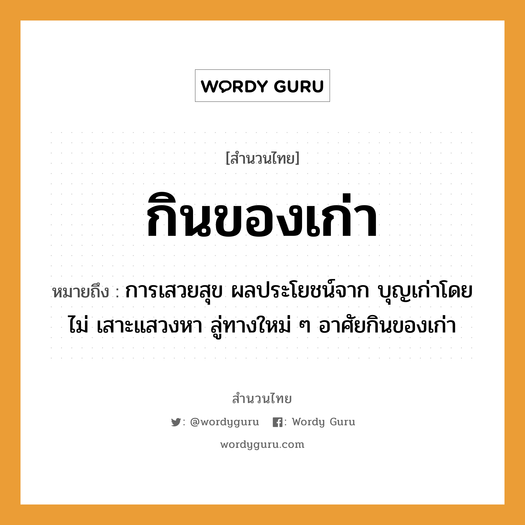 สำนวนไทย: กินของเก่า หมายถึง?, หมายถึง การเสวยสุข ผลประโยชน์จาก บุญเก่าโดยไม่ เสาะแสวงหา ลู่ทางใหม่ ๆ อาศัยกินของเก่า