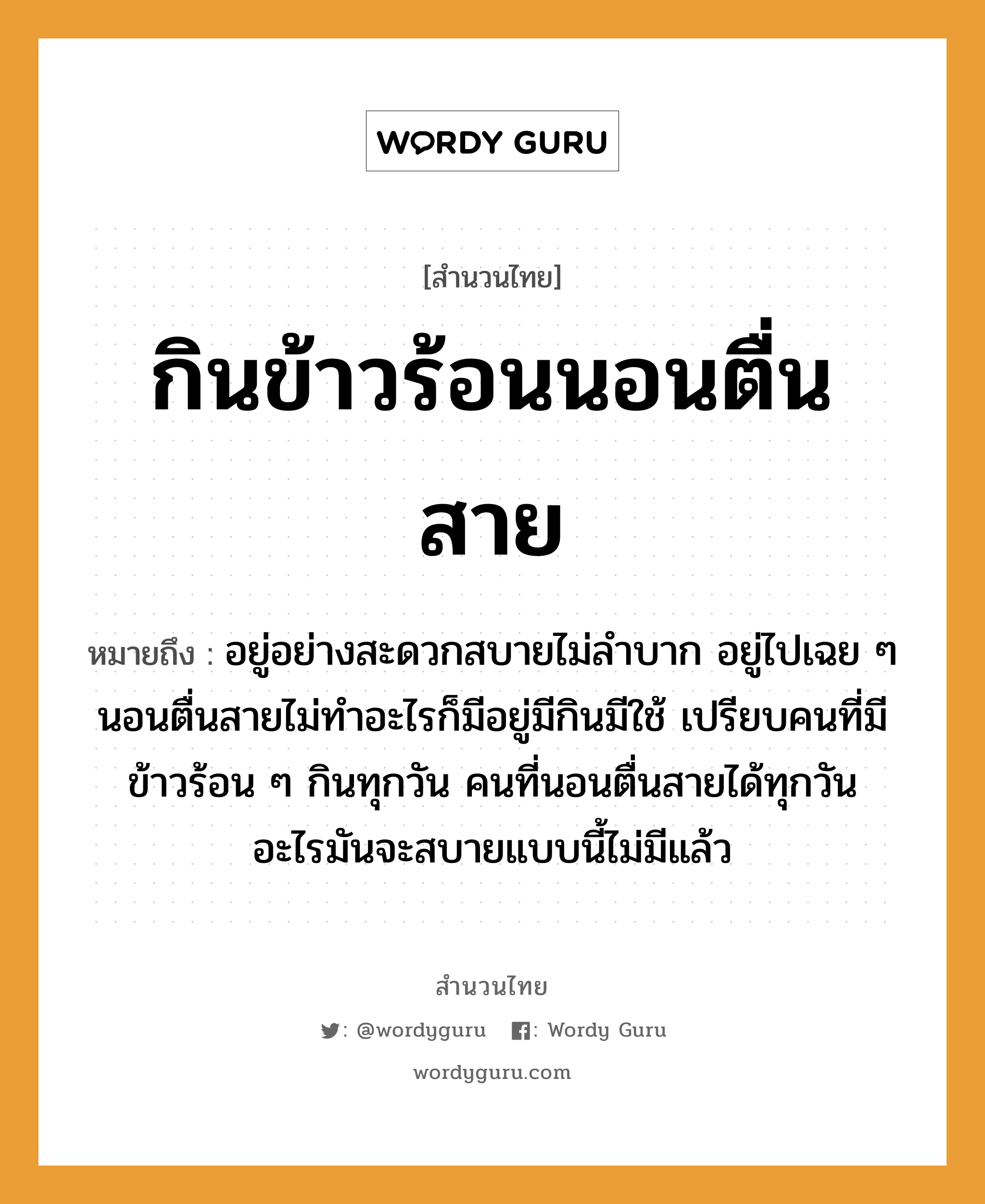 สำนวนไทย: กินข้าวร้อนนอนตื่นสาย หมายถึง?, สํานวนไทย กินข้าวร้อนนอนตื่นสาย หมายถึง อยู่อย่างสะดวกสบายไม่ลำบาก อยู่ไปเฉย ๆ นอนตื่นสายไม่ทำอะไรก็มีอยู่มีกินมีใช้ เปรียบคนที่มีข้าวร้อน ๆ กินทุกวัน คนที่นอนตื่นสายได้ทุกวัน อะไรมันจะสบายแบบนี้ไม่มีแล้ว คำนาม คน อาหาร ข้าว คำกริยา นอน