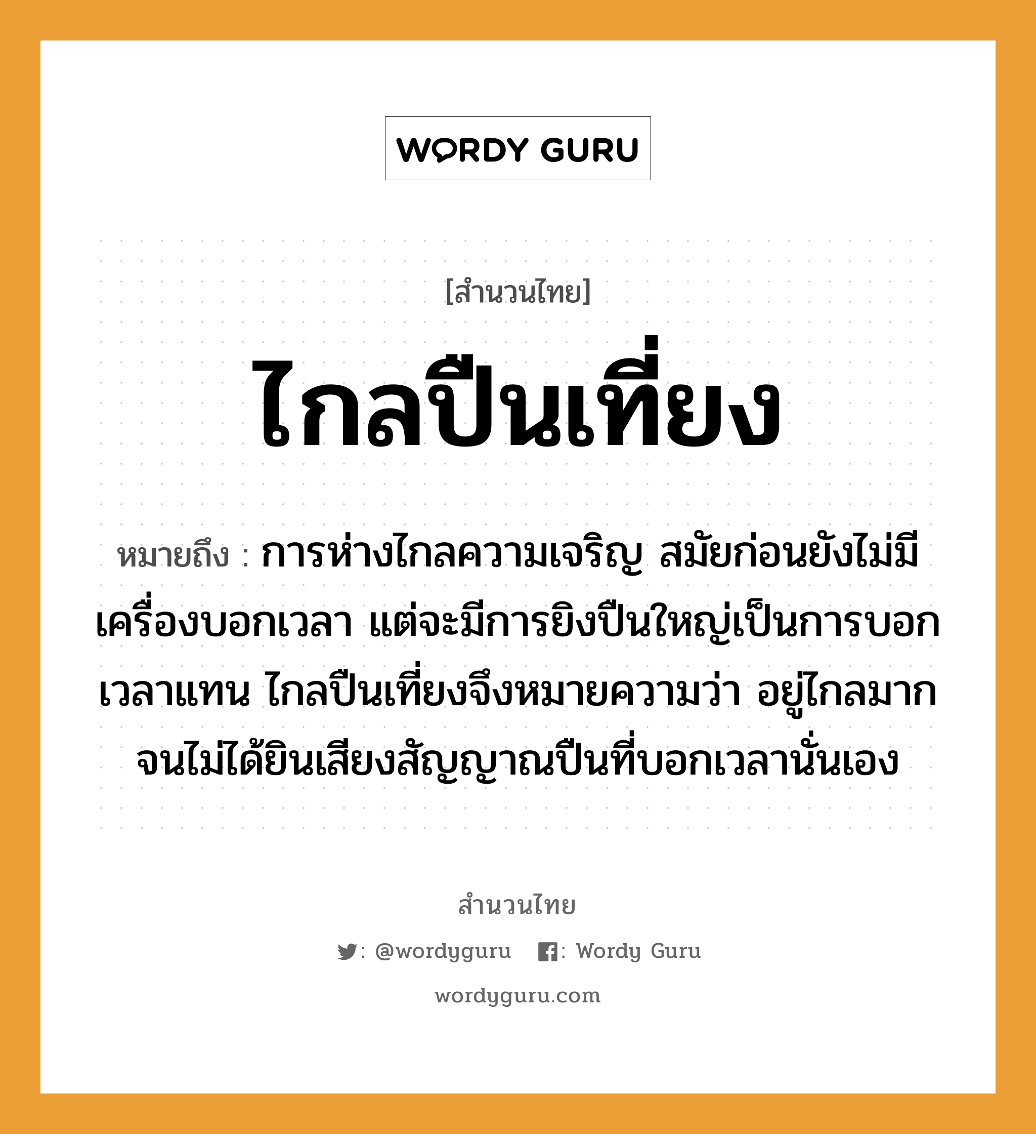 สำนวนไทย: ไกลปืนเที่ยง หมายถึง?, สํานวนไทย ไกลปืนเที่ยง หมายถึง การห่างไกลความเจริญ สมัยก่อนยังไม่มีเครื่องบอกเวลา แต่จะมีการยิงปืนใหญ่เป็นการบอกเวลาแทน ไกลปืนเที่ยงจึงหมายความว่า อยู่ไกลมากจนไม่ได้ยินเสียงสัญญาณปืนที่บอกเวลานั่นเอง