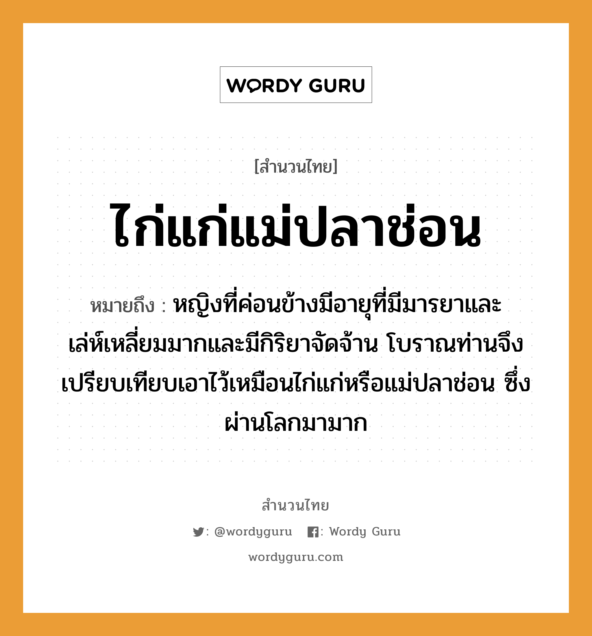 คำสุภาษิต: ไก่แก่แม่ปลาช่อน หมายถึง?, หมายถึง หญิงที่ค่อนข้างมีอายุที่มีมารยาและเล่ห์เหลี่ยมมากและมีกิริยาจัดจ้าน โบราณท่านจึงเปรียบเทียบเอาไว้เหมือนไก่แก่หรือแม่ปลาช่อน ซึ่งผ่านโลกมามาก คำนาม หญิง สัตว์ ไก่, ปลา ครอบครัว แม่