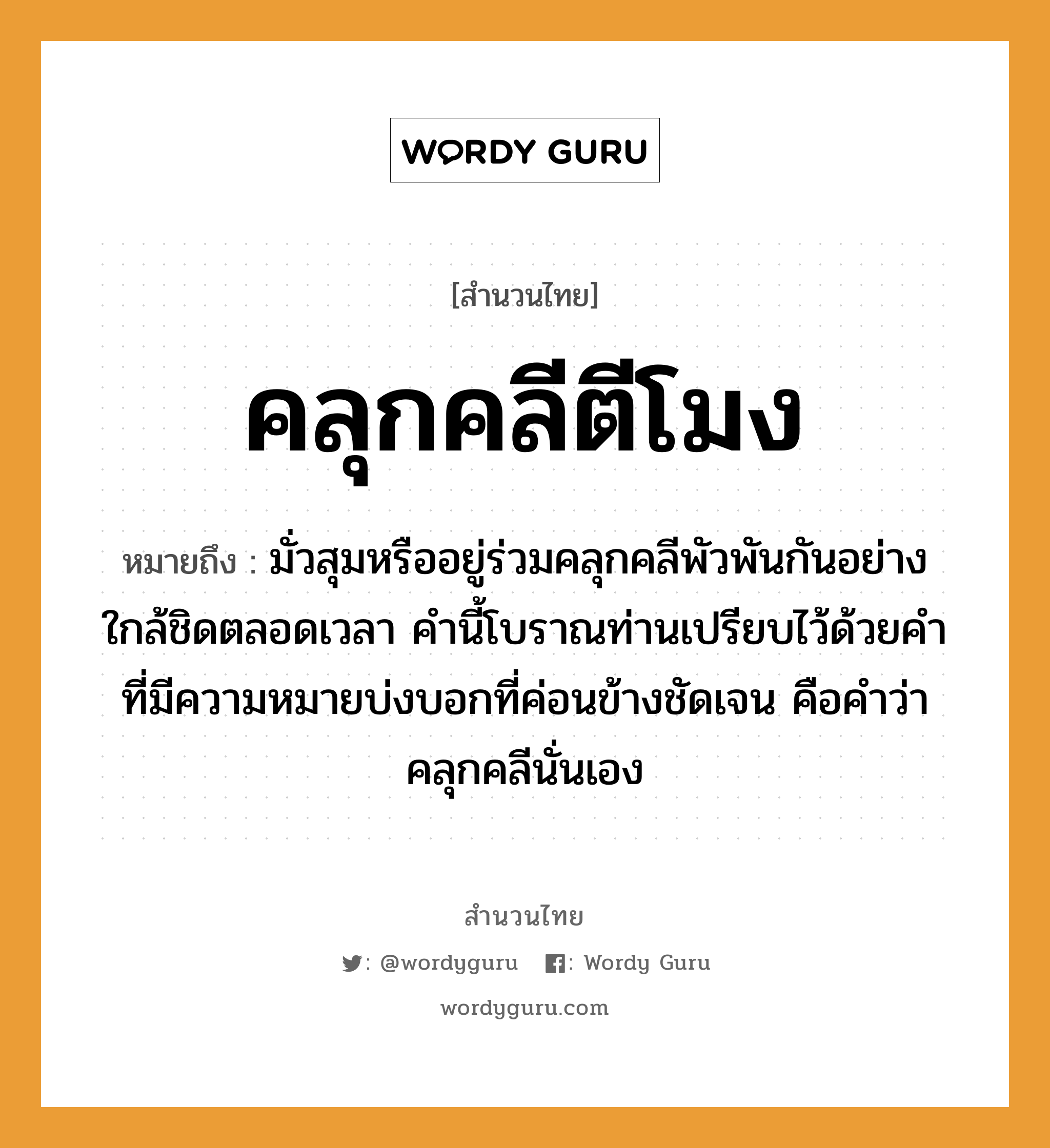 สำนวนไทย: คลุกคลีตีโมง หมายถึง?, หมายถึง มั่วสุมหรืออยู่ร่วมคลุกคลีพัวพันกันอย่างใกล้ชิดตลอดเวลา คำนี้โบราณท่านเปรียบไว้ด้วยคำที่มีความหมายบ่งบอกที่ค่อนข้างชัดเจน คือคำว่าคลุกคลีนั่นเอง คำกริยา ตี