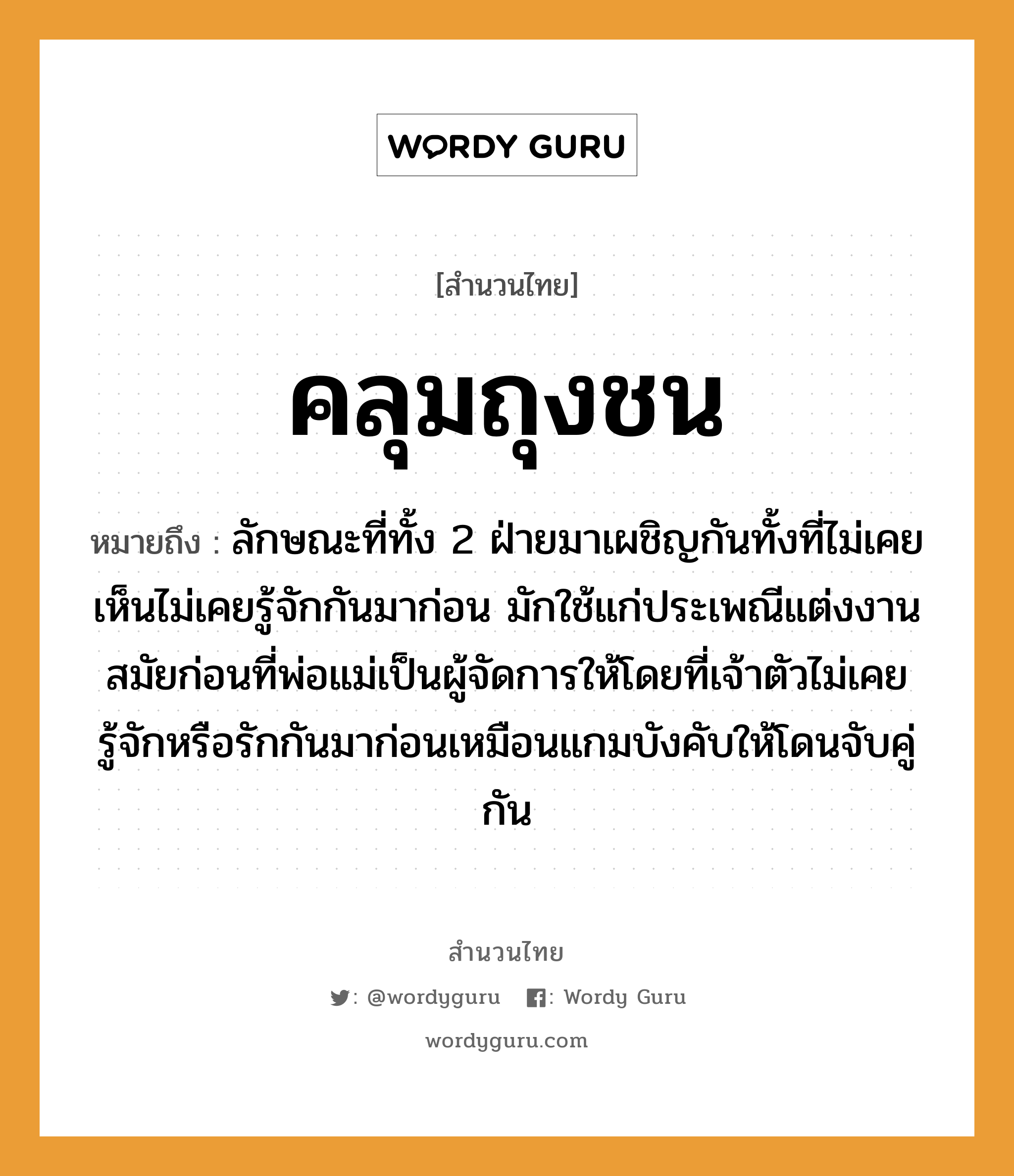 คำสุภาษิต: คลุมถุงชน หมายถึง?, หมายถึง ลักษณะที่ทั้ง 2 ฝ่ายมาเผชิญกันทั้งที่ไม่เคยเห็นไม่เคยรู้จักกันมาก่อน มักใช้แก่ประเพณีแต่งงานสมัยก่อนที่พ่อแม่เป็นผู้จัดการให้โดยที่เจ้าตัวไม่เคยรู้จักหรือรักกันมาก่อนเหมือนแกมบังคับให้โดนจับคู่กัน อวัยวะ ตัว คำกริยา รัก, ชน, จับ ครอบครัว พ่อ, แม่