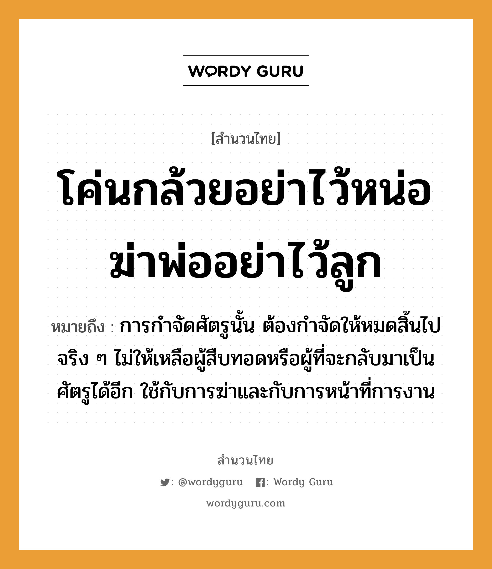 สำนวนไทย: โค่นกล้วยอย่าไว้หน่อ ฆ่าพ่ออย่าไว้ลูก หมายถึง?, สํานวนไทย โค่นกล้วยอย่าไว้หน่อ ฆ่าพ่ออย่าไว้ลูก หมายถึง การกำจัดศัตรูนั้น ต้องกำจัดให้หมดสิ้นไปจริง ๆ ไม่ให้เหลือผู้สืบทอดหรือผู้ที่จะกลับมาเป็นศัตรูได้อีก ใช้กับการฆ่าและกับการหน้าที่การงาน อวัยวะ หน้า คำกริยา ฆ่า ครอบครัว พ่อ, ลูก