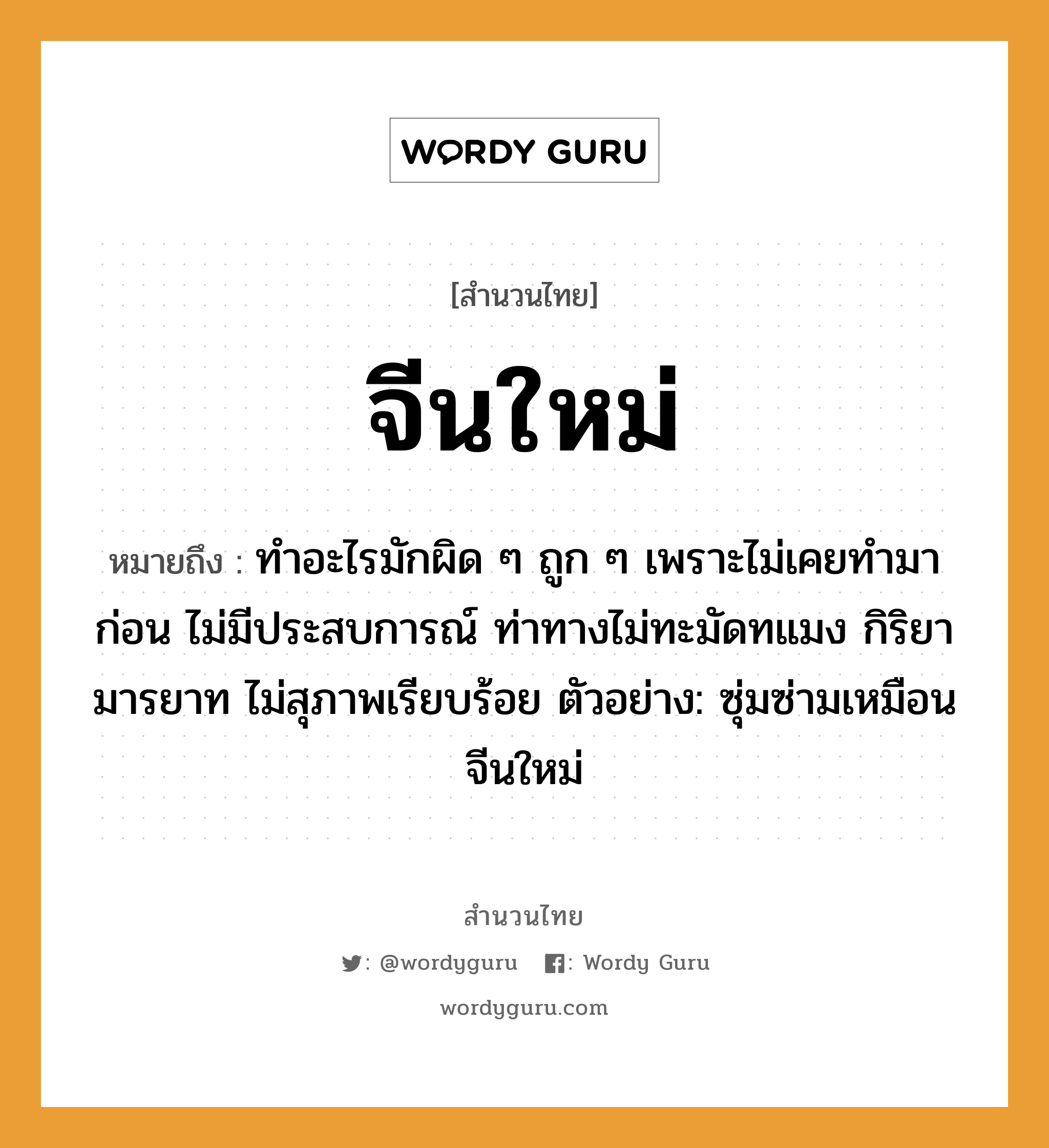 สำนวนไทย: จีนใหม่ หมายถึง?, สํานวนไทย จีนใหม่ หมายถึง ทำอะไรมักผิด ๆ ถูก ๆ เพราะไม่เคยทำมาก่อน ไม่มีประสบการณ์ ท่าทางไม่ทะมัดทแมง กิริยามารยาท ไม่สุภาพเรียบร้อย ตัวอย่าง: ซุ่มซ่ามเหมือนจีนใหม่ อวัยวะ ตัว