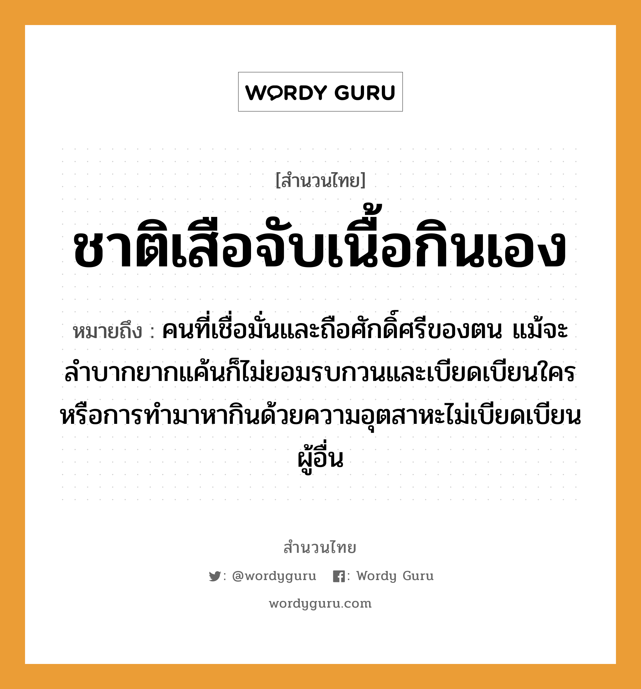 สำนวนไทย: ชาติเสือจับเนื้อกินเอง หมายถึง?, สํานวนไทย ชาติเสือจับเนื้อกินเอง หมายถึง คนที่เชื่อมั่นและถือศักดิ์ศรีของตน แม้จะลำบากยากแค้นก็ไม่ยอมรบกวนและเบียดเบียนใคร หรือการทำมาหากินด้วยความอุตสาหะไม่เบียดเบียนผู้อื่น คำนาม คน สัตว์ เสือ อวัยวะ เนื้อ คำกริยา จับ