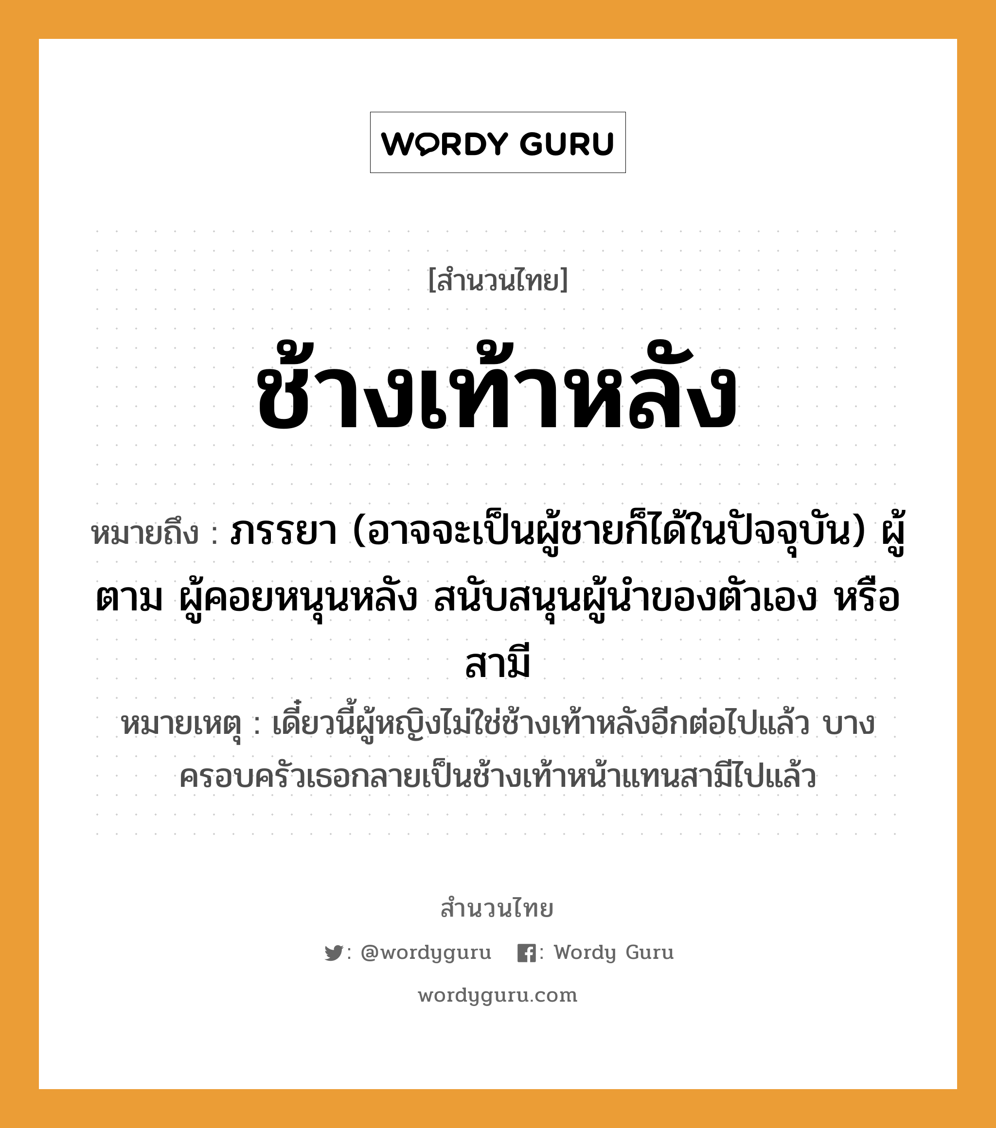 สำนวนไทย: ช้างเท้าหลัง หมายถึง?, สํานวนไทย ช้างเท้าหลัง หมายถึง ภรรยา (อาจจะเป็นผู้ชายก็ได้ในปัจจุบัน) ผู้ตาม ผู้คอยหนุนหลัง สนับสนุนผู้นำของตัวเอง หรือสามี หมายเหตุ เดี๋ยวนี้ผู้หญิงไม่ใช่ช้างเท้าหลังอีกต่อไปแล้ว บางครอบครัวเธอกลายเป็นช้างเท้าหน้าแทนสามีไปแล้ว