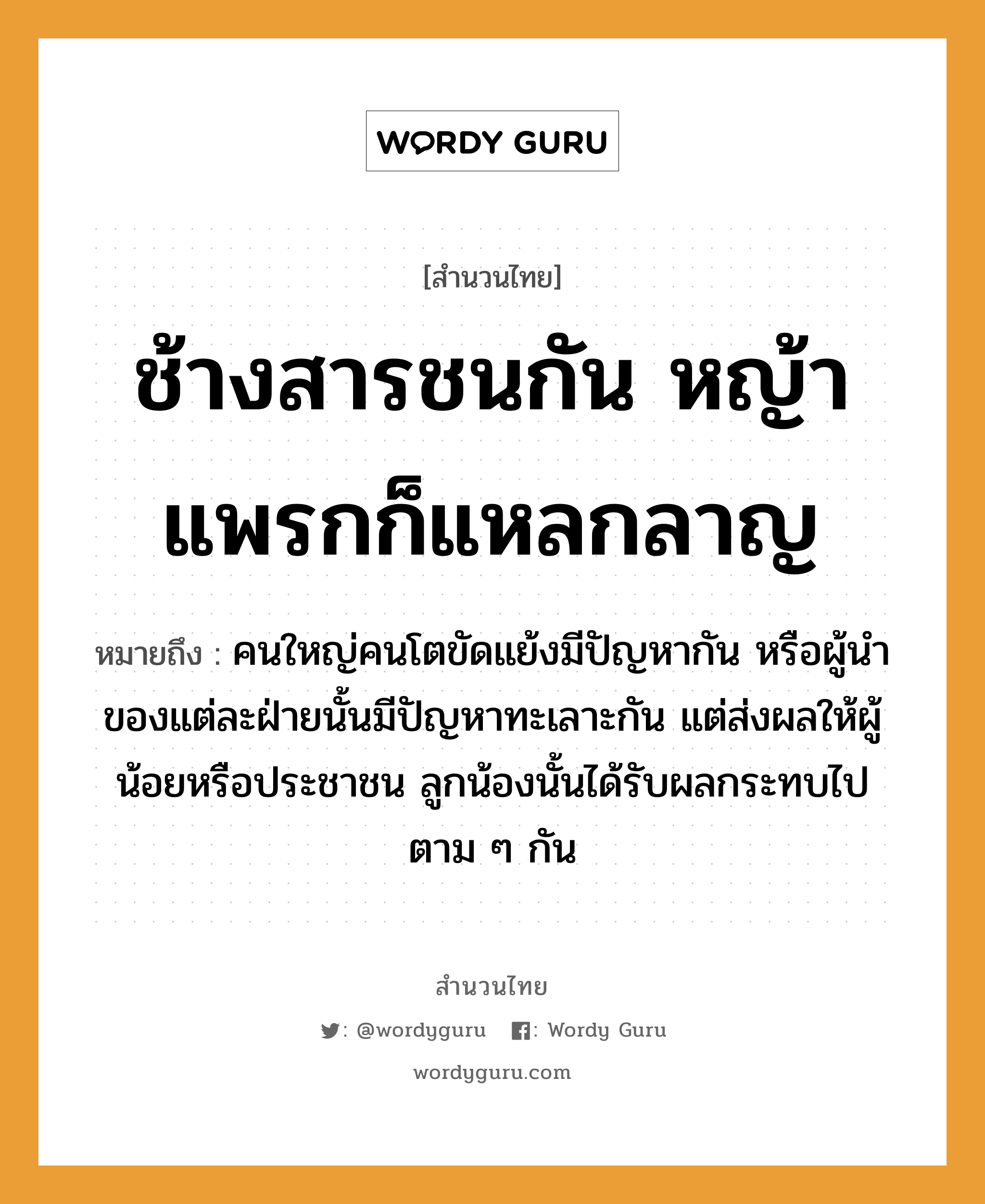 สำนวนไทย: ช้างสารชนกัน หญ้าแพรกก็แหลกลาญ หมายถึง?, หมายถึง คนใหญ่คนโตขัดแย้งมีปัญหากัน หรือผู้นำของแต่ละฝ่ายนั้นมีปัญหาทะเลาะกัน แต่ส่งผลให้ผู้น้อยหรือประชาชน ลูกน้องนั้นได้รับผลกระทบไปตาม ๆ กัน คำกริยา ชน